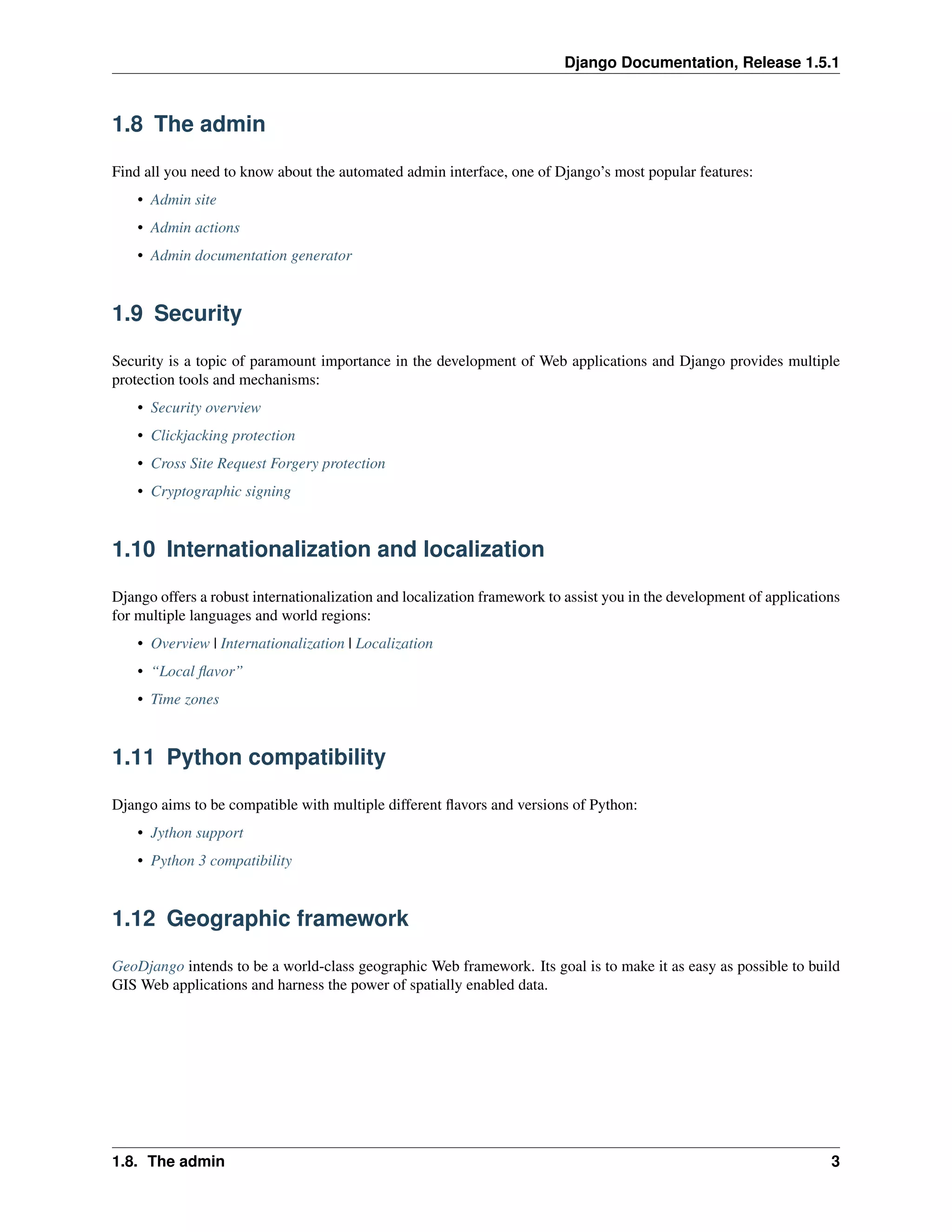 Django Documentation, Release 1.5.1 
1.8 The admin 
Find all you need to know about the automated admin interface, one of Django’s most popular features: 
• Admin site 
• Admin actions 
• Admin documentation generator 
1.9 Security 
Security is a topic of paramount importance in the development of Web applications and Django provides multiple 
protection tools and mechanisms: 
• Security overview 
• Clickjacking protection 
• Cross Site Request Forgery protection 
• Cryptographic signing 
1.10 Internationalization and localization 
Django offers a robust internationalization and localization framework to assist you in the development of applications 
for multiple languages and world regions: 
• Overview | Internationalization | Localization 
• “Local flavor” 
• Time zones 
1.11 Python compatibility 
Django aims to be compatible with multiple different flavors and versions of Python: 
• Jython support 
• Python 3 compatibility 
1.12 Geographic framework 
GeoDjango intends to be a world-class geographic Web framework. Its goal is to make it as easy as possible to build 
GIS Web applications and harness the power of spatially enabled data. 
1.8. The admin 3 
 