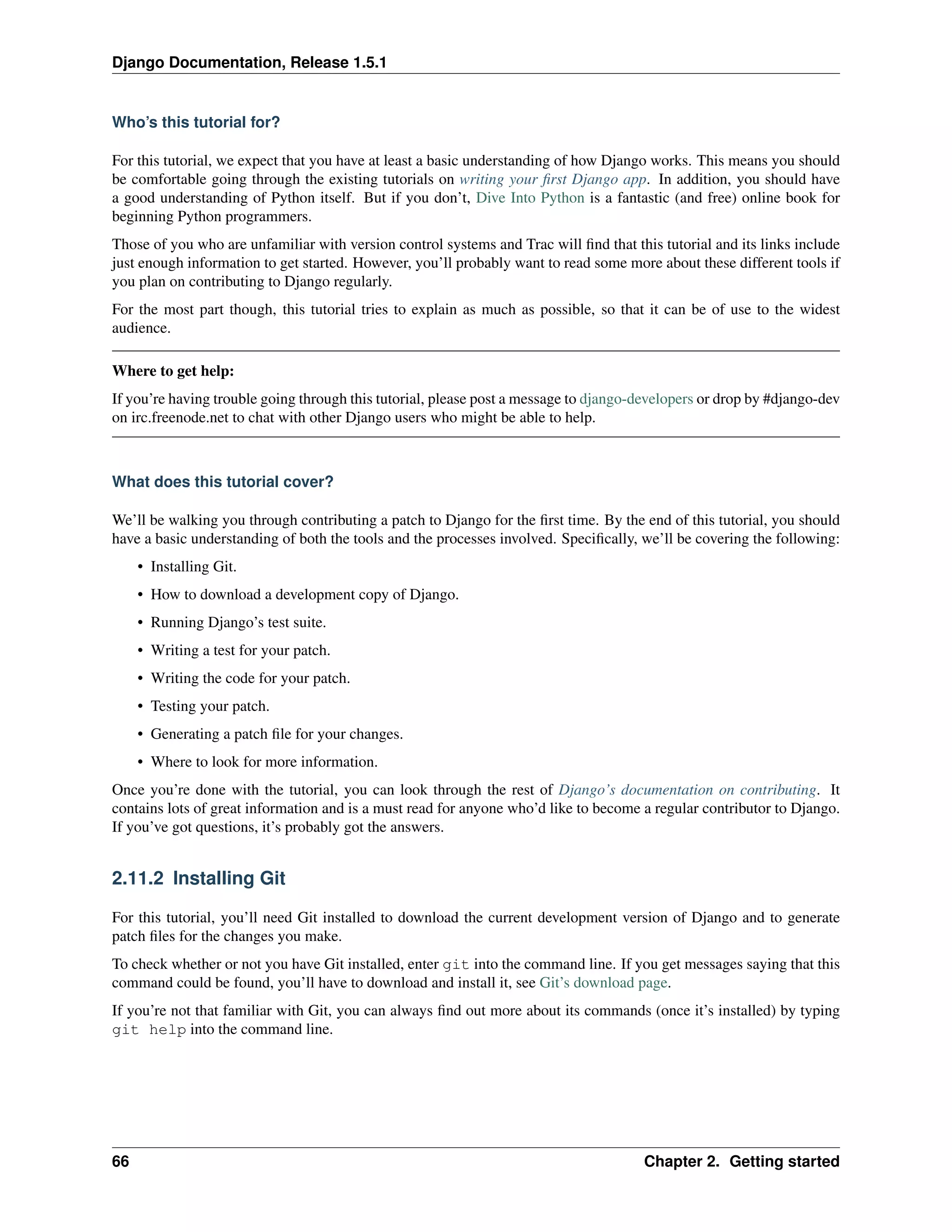 Django Documentation, Release 1.5.1 
Who’s this tutorial for? 
For this tutorial, we expect that you have at least a basic understanding of how Django works. This means you should 
be comfortable going through the existing tutorials on writing your first Django app. In addition, you should have 
a good understanding of Python itself. But if you don’t, Dive Into Python is a fantastic (and free) online book for 
beginning Python programmers. 
Those of you who are unfamiliar with version control systems and Trac will find that this tutorial and its links include 
just enough information to get started. However, you’ll probably want to read some more about these different tools if 
you plan on contributing to Django regularly. 
For the most part though, this tutorial tries to explain as much as possible, so that it can be of use to the widest 
audience. 
Where to get help: 
If you’re having trouble going through this tutorial, please post a message to django-developers or drop by #django-dev 
on irc.freenode.net to chat with other Django users who might be able to help. 
What does this tutorial cover? 
We’ll be walking you through contributing a patch to Django for the first time. By the end of this tutorial, you should 
have a basic understanding of both the tools and the processes involved. Specifically, we’ll be covering the following: 
• Installing Git. 
• How to download a development copy of Django. 
• Running Django’s test suite. 
• Writing a test for your patch. 
• Writing the code for your patch. 
• Testing your patch. 
• Generating a patch file for your changes. 
• Where to look for more information. 
Once you’re done with the tutorial, you can look through the rest of Django’s documentation on contributing. It 
contains lots of great information and is a must read for anyone who’d like to become a regular contributor to Django. 
If you’ve got questions, it’s probably got the answers. 
2.11.2 Installing Git 
For this tutorial, you’ll need Git installed to download the current development version of Django and to generate 
patch files for the changes you make. 
To check whether or not you have Git installed, enter git into the command line. If you get messages saying that this 
command could be found, you’ll have to download and install it, see Git’s download page. 
If you’re not that familiar with Git, you can always find out more about its commands (once it’s installed) by typing 
git help into the command line. 
66 Chapter 2. Getting started 
 