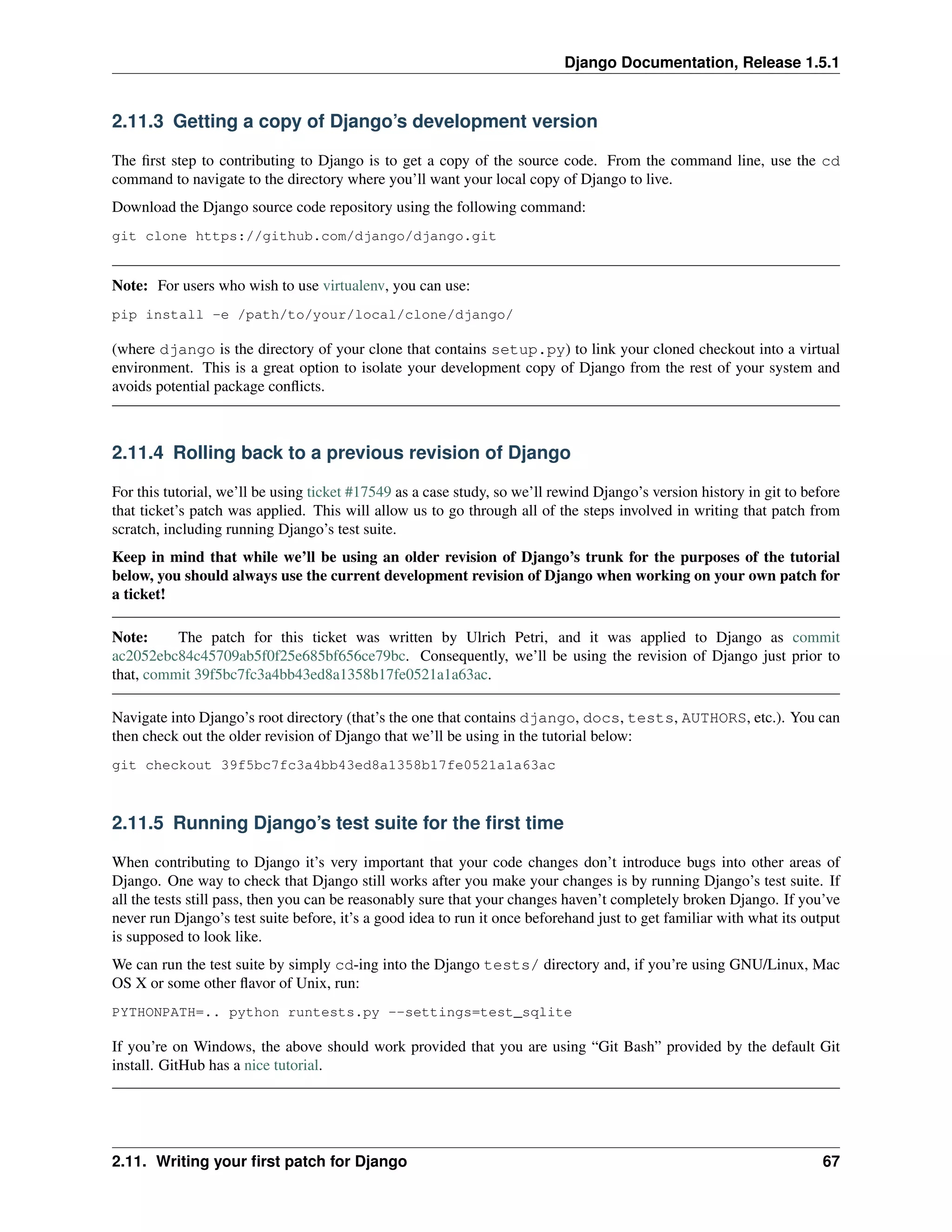 Django Documentation, Release 1.5.1 
2.11.3 Getting a copy of Django’s development version 
The first step to contributing to Django is to get a copy of the source code. From the command line, use the cd 
command to navigate to the directory where you’ll want your local copy of Django to live. 
Download the Django source code repository using the following command: 
git clone https://github.com/django/django.git 
Note: For users who wish to use virtualenv, you can use: 
pip install -e /path/to/your/local/clone/django/ 
(where django is the directory of your clone that contains setup.py) to link your cloned checkout into a virtual 
environment. This is a great option to isolate your development copy of Django from the rest of your system and 
avoids potential package conflicts. 
2.11.4 Rolling back to a previous revision of Django 
For this tutorial, we’ll be using ticket #17549 as a case study, so we’ll rewind Django’s version history in git to before 
that ticket’s patch was applied. This will allow us to go through all of the steps involved in writing that patch from 
scratch, including running Django’s test suite. 
Keep in mind that while we’ll be using an older revision of Django’s trunk for the purposes of the tutorial 
below, you should always use the current development revision of Django when working on your own patch for 
a ticket! 
Note: The patch for this ticket was written by Ulrich Petri, and it was applied to Django as commit 
ac2052ebc84c45709ab5f0f25e685bf656ce79bc. Consequently, we’ll be using the revision of Django just prior to 
that, commit 39f5bc7fc3a4bb43ed8a1358b17fe0521a1a63ac. 
Navigate into Django’s root directory (that’s the one that contains django, docs, tests, AUTHORS, etc.). You can 
then check out the older revision of Django that we’ll be using in the tutorial below: 
git checkout 39f5bc7fc3a4bb43ed8a1358b17fe0521a1a63ac 
2.11.5 Running Django’s test suite for the first time 
When contributing to Django it’s very important that your code changes don’t introduce bugs into other areas of 
Django. One way to check that Django still works after you make your changes is by running Django’s test suite. If 
all the tests still pass, then you can be reasonably sure that your changes haven’t completely broken Django. If you’ve 
never run Django’s test suite before, it’s a good idea to run it once beforehand just to get familiar with what its output 
is supposed to look like. 
We can run the test suite by simply cd-ing into the Django tests/ directory and, if you’re using GNU/Linux, Mac 
OS X or some other flavor of Unix, run: 
PYTHONPATH=.. python runtests.py --settings=test_sqlite 
If you’re on Windows, the above should work provided that you are using “Git Bash” provided by the default Git 
install. GitHub has a nice tutorial. 
2.11. Writing your first patch for Django 67 
 