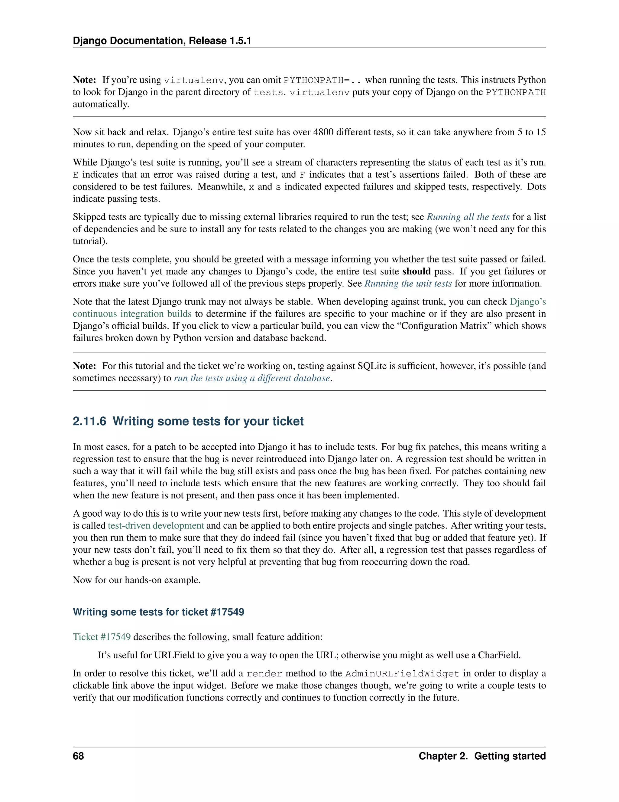 Django Documentation, Release 1.5.1 
Note: If you’re using virtualenv, you can omit PYTHONPATH=.. when running the tests. This instructs Python 
to look for Django in the parent directory of tests. virtualenv puts your copy of Django on the PYTHONPATH 
automatically. 
Now sit back and relax. Django’s entire test suite has over 4800 different tests, so it can take anywhere from 5 to 15 
minutes to run, depending on the speed of your computer. 
While Django’s test suite is running, you’ll see a stream of characters representing the status of each test as it’s run. 
E indicates that an error was raised during a test, and F indicates that a test’s assertions failed. Both of these are 
considered to be test failures. Meanwhile, x and s indicated expected failures and skipped tests, respectively. Dots 
indicate passing tests. 
Skipped tests are typically due to missing external libraries required to run the test; see Running all the tests for a list 
of dependencies and be sure to install any for tests related to the changes you are making (we won’t need any for this 
tutorial). 
Once the tests complete, you should be greeted with a message informing you whether the test suite passed or failed. 
Since you haven’t yet made any changes to Django’s code, the entire test suite should pass. If you get failures or 
errors make sure you’ve followed all of the previous steps properly. See Running the unit tests for more information. 
Note that the latest Django trunk may not always be stable. When developing against trunk, you can check Django’s 
continuous integration builds to determine if the failures are specific to your machine or if they are also present in 
Django’s official builds. If you click to view a particular build, you can view the “Configuration Matrix” which shows 
failures broken down by Python version and database backend. 
Note: For this tutorial and the ticket we’re working on, testing against SQLite is sufficient, however, it’s possible (and 
sometimes necessary) to run the tests using a different database. 
2.11.6 Writing some tests for your ticket 
In most cases, for a patch to be accepted into Django it has to include tests. For bug fix patches, this means writing a 
regression test to ensure that the bug is never reintroduced into Django later on. A regression test should be written in 
such a way that it will fail while the bug still exists and pass once the bug has been fixed. For patches containing new 
features, you’ll need to include tests which ensure that the new features are working correctly. They too should fail 
when the new feature is not present, and then pass once it has been implemented. 
A good way to do this is to write your new tests first, before making any changes to the code. This style of development 
is called test-driven development and can be applied to both entire projects and single patches. After writing your tests, 
you then run them to make sure that they do indeed fail (since you haven’t fixed that bug or added that feature yet). If 
your new tests don’t fail, you’ll need to fix them so that they do. After all, a regression test that passes regardless of 
whether a bug is present is not very helpful at preventing that bug from reoccurring down the road. 
Now for our hands-on example. 
Writing some tests for ticket #17549 
Ticket #17549 describes the following, small feature addition: 
It’s useful for URLField to give you a way to open the URL; otherwise you might as well use a CharField. 
In order to resolve this ticket, we’ll add a render method to the AdminURLFieldWidget in order to display a 
clickable link above the input widget. Before we make those changes though, we’re going to write a couple tests to 
verify that our modification functions correctly and continues to function correctly in the future. 
68 Chapter 2. Getting started 
 
