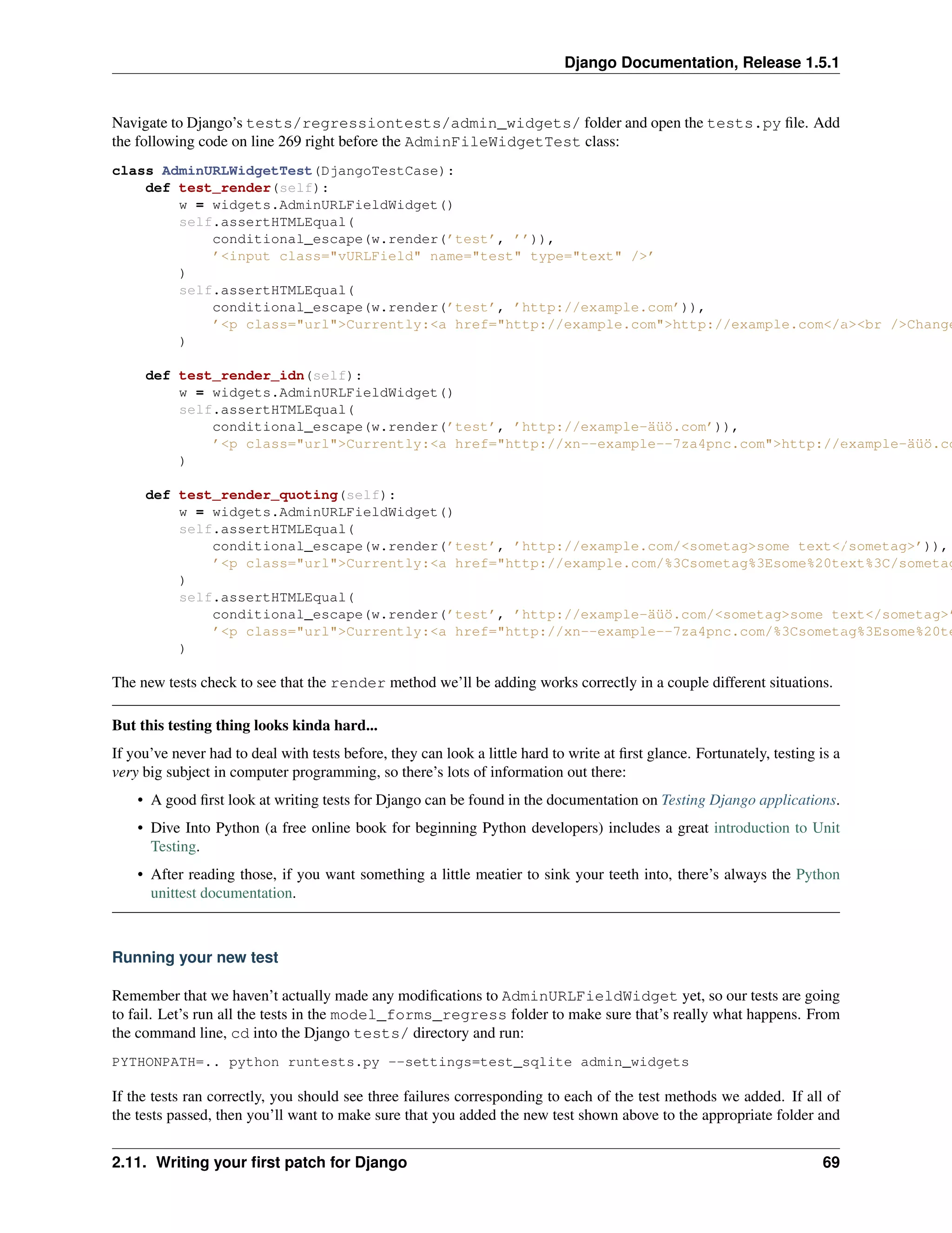 Django Documentation, Release 1.5.1 
Navigate to Django’s tests/regressiontests/admin_widgets/ folder and open the tests.py file. Add 
the following code on line 269 right before the AdminFileWidgetTest class: 
class AdminURLWidgetTest(DjangoTestCase): 
def test_render(self): 
w = widgets.AdminURLFieldWidget() 
self.assertHTMLEqual( 
conditional_escape(w.render(’test’, ’’)), 
’<input class="vURLField" name="test" type="text" />’ 
) 
self.assertHTMLEqual( 
conditional_escape(w.render(’test’, ’http://example.com’)), 
’<p class="url">Currently:<a href="http://example.com">http://example.com</a><br />Change:<) 
def test_render_idn(self): 
w = widgets.AdminURLFieldWidget() 
self.assertHTMLEqual( 
conditional_escape(w.render(’test’, ’http://example-äüö.com’)), 
’<p class="url">Currently:<a href="http://xn--example--7za4pnc.com">http://example-äüö.com</) 
def test_render_quoting(self): 
w = widgets.AdminURLFieldWidget() 
self.assertHTMLEqual( 
conditional_escape(w.render(’test’, ’http://example.com/<sometag>some text</sometag>’)), 
’<p class="url">Currently:<a href="http://example.com/%3Csometag%3Esome%20text%3C/sometag%) 
self.assertHTMLEqual( 
conditional_escape(w.render(’test’, ’http://example-äüö.com/<sometag>some text</sometag>’)), 
’<p class="url">Currently:<a href="http://xn--example--7za4pnc.com/%3Csometag%3Esome%20text%) 
The new tests check to see that the render method we’ll be adding works correctly in a couple different situations. 
But this testing thing looks kinda hard... 
If you’ve never had to deal with tests before, they can look a little hard to write at first glance. Fortunately, testing is a 
very big subject in computer programming, so there’s lots of information out there: 
• A good first look at writing tests for Django can be found in the documentation on Testing Django applications. 
• Dive Into Python (a free online book for beginning Python developers) includes a great introduction to Unit 
Testing. 
• After reading those, if you want something a little meatier to sink your teeth into, there’s always the Python 
unittest documentation. 
Running your new test 
Remember that we haven’t actually made any modifications to AdminURLFieldWidget yet, so our tests are going 
to fail. Let’s run all the tests in the model_forms_regress folder to make sure that’s really what happens. From 
the command line, cd into the Django tests/ directory and run: 
PYTHONPATH=.. python runtests.py --settings=test_sqlite admin_widgets 
If the tests ran correctly, you should see three failures corresponding to each of the test methods we added. If all of 
the tests passed, then you’ll want to make sure that you added the new test shown above to the appropriate folder and 
2.11. Writing your first patch for Django 69 
 