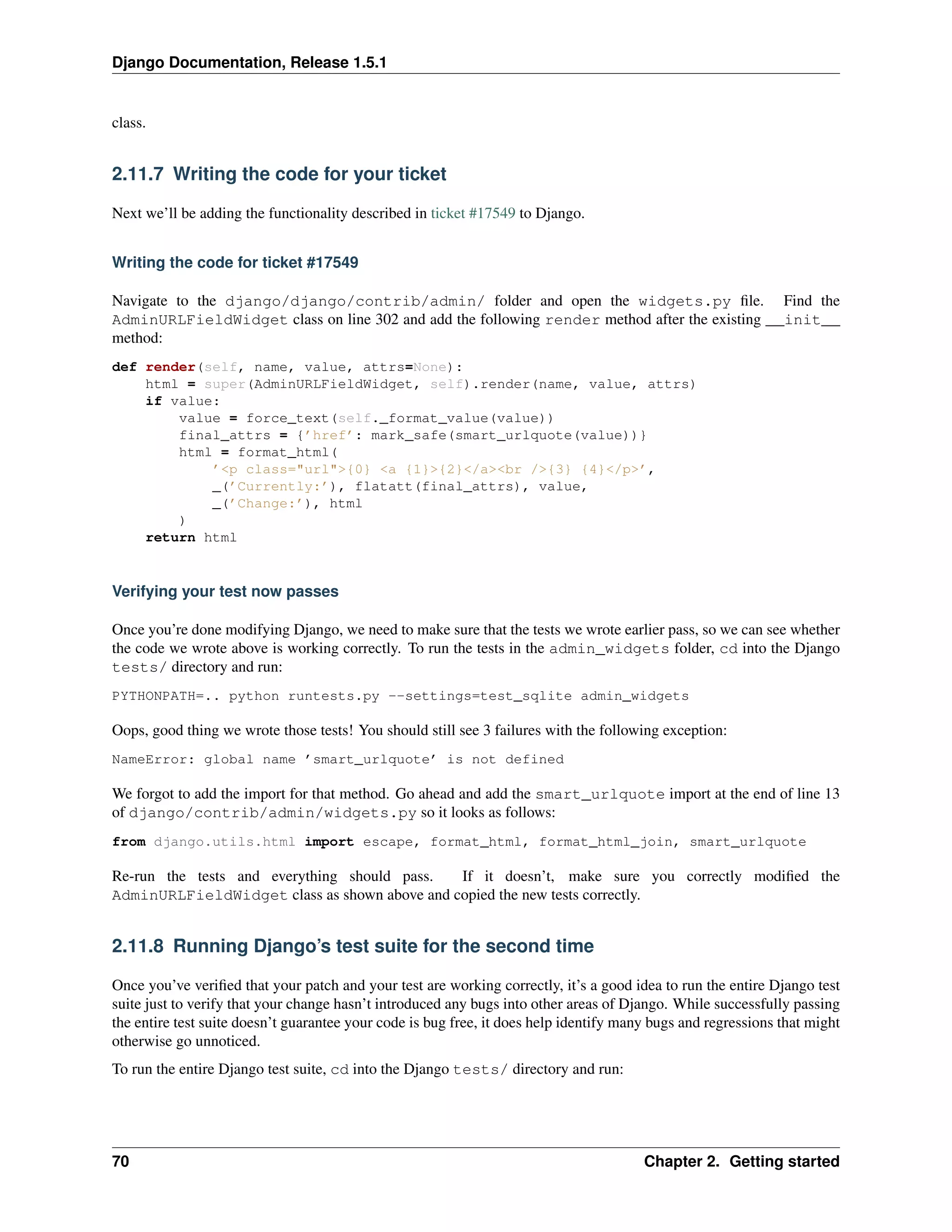 Django Documentation, Release 1.5.1 
class. 
2.11.7 Writing the code for your ticket 
Next we’ll be adding the functionality described in ticket #17549 to Django. 
Writing the code for ticket #17549 
Navigate to the django/django/contrib/admin/ folder and open the widgets.py file. Find the 
AdminURLFieldWidget class on line 302 and add the following render method after the existing __init__ 
method: 
def render(self, name, value, attrs=None): 
html = super(AdminURLFieldWidget, self).render(name, value, attrs) 
if value: 
value = force_text(self._format_value(value)) 
final_attrs = {’href’: mark_safe(smart_urlquote(value))} 
html = format_html( 
’<p class="url">{0} <a {1}>{2}</a><br />{3} {4}</p>’, 
_(’Currently:’), flatatt(final_attrs), value, 
_(’Change:’), html 
) 
return html 
Verifying your test now passes 
Once you’re done modifying Django, we need to make sure that the tests we wrote earlier pass, so we can see whether 
the code we wrote above is working correctly. To run the tests in the admin_widgets folder, cd into the Django 
tests/ directory and run: 
PYTHONPATH=.. python runtests.py --settings=test_sqlite admin_widgets 
Oops, good thing we wrote those tests! You should still see 3 failures with the following exception: 
NameError: global name ’smart_urlquote’ is not defined 
We forgot to add the import for that method. Go ahead and add the smart_urlquote import at the end of line 13 
of django/contrib/admin/widgets.py so it looks as follows: 
from django.utils.html import escape, format_html, format_html_join, smart_urlquote 
Re-run the tests and everything should pass. If it doesn’t, make sure you correctly modified the 
AdminURLFieldWidget class as shown above and copied the new tests correctly. 
2.11.8 Running Django’s test suite for the second time 
Once you’ve verified that your patch and your test are working correctly, it’s a good idea to run the entire Django test 
suite just to verify that your change hasn’t introduced any bugs into other areas of Django. While successfully passing 
the entire test suite doesn’t guarantee your code is bug free, it does help identify many bugs and regressions that might 
otherwise go unnoticed. 
To run the entire Django test suite, cd into the Django tests/ directory and run: 
70 Chapter 2. Getting started 
 