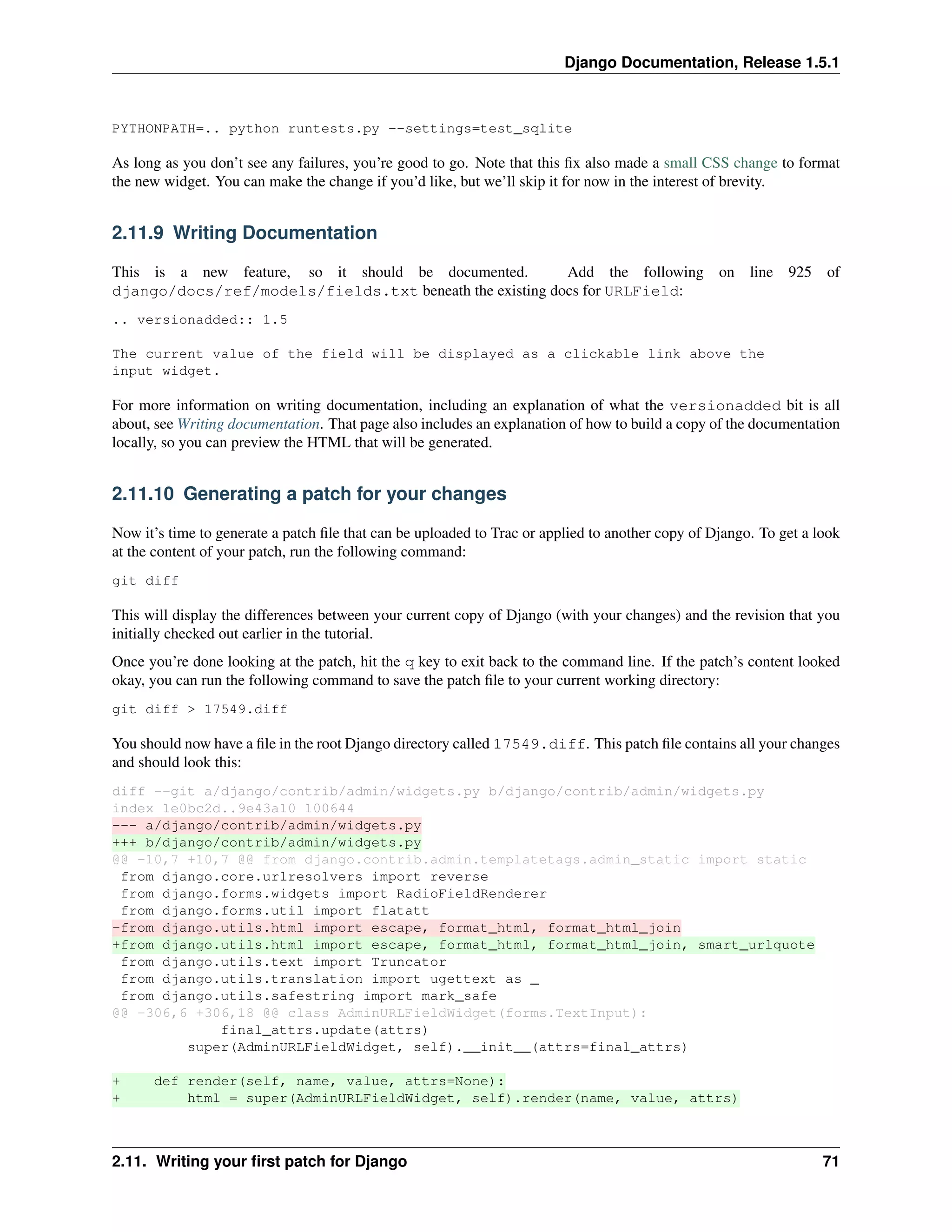 Django Documentation, Release 1.5.1 
PYTHONPATH=.. python runtests.py --settings=test_sqlite 
As long as you don’t see any failures, you’re good to go. Note that this fix also made a small CSS change to format 
the new widget. You can make the change if you’d like, but we’ll skip it for now in the interest of brevity. 
2.11.9 Writing Documentation 
This is a new feature, so it should be documented. Add the following on line 925 of 
django/docs/ref/models/fields.txt beneath the existing docs for URLField: 
.. versionadded:: 1.5 
The current value of the field will be displayed as a clickable link above the 
input widget. 
For more information on writing documentation, including an explanation of what the versionadded bit is all 
about, see Writing documentation. That page also includes an explanation of how to build a copy of the documentation 
locally, so you can preview the HTML that will be generated. 
2.11.10 Generating a patch for your changes 
Now it’s time to generate a patch file that can be uploaded to Trac or applied to another copy of Django. To get a look 
at the content of your patch, run the following command: 
git diff 
This will display the differences between your current copy of Django (with your changes) and the revision that you 
initially checked out earlier in the tutorial. 
Once you’re done looking at the patch, hit the q key to exit back to the command line. If the patch’s content looked 
okay, you can run the following command to save the patch file to your current working directory: 
git diff > 17549.diff 
You should now have a file in the root Django directory called 17549.diff. This patch file contains all your changes 
and should look this: 
diff --git a/django/contrib/admin/widgets.py b/django/contrib/admin/widgets.py 
index 1e0bc2d..9e43a10 100644 
--- a/django/contrib/admin/widgets.py 
+++ b/django/contrib/admin/widgets.py 
@@ -10,7 +10,7 @@ from django.contrib.admin.templatetags.admin_static import static 
from django.core.urlresolvers import reverse 
from django.forms.widgets import RadioFieldRenderer 
from django.forms.util import flatatt 
-from django.utils.html import escape, format_html, format_html_join 
+from django.utils.html import escape, format_html, format_html_join, smart_urlquote 
from django.utils.text import Truncator 
from django.utils.translation import ugettext as _ 
from django.utils.safestring import mark_safe 
@@ -306,6 +306,18 @@ class AdminURLFieldWidget(forms.TextInput): 
final_attrs.update(attrs) 
super(AdminURLFieldWidget, self).__init__(attrs=final_attrs) 
+ def render(self, name, value, attrs=None): 
+ html = super(AdminURLFieldWidget, self).render(name, value, attrs) 
2.11. Writing your first patch for Django 71 
 