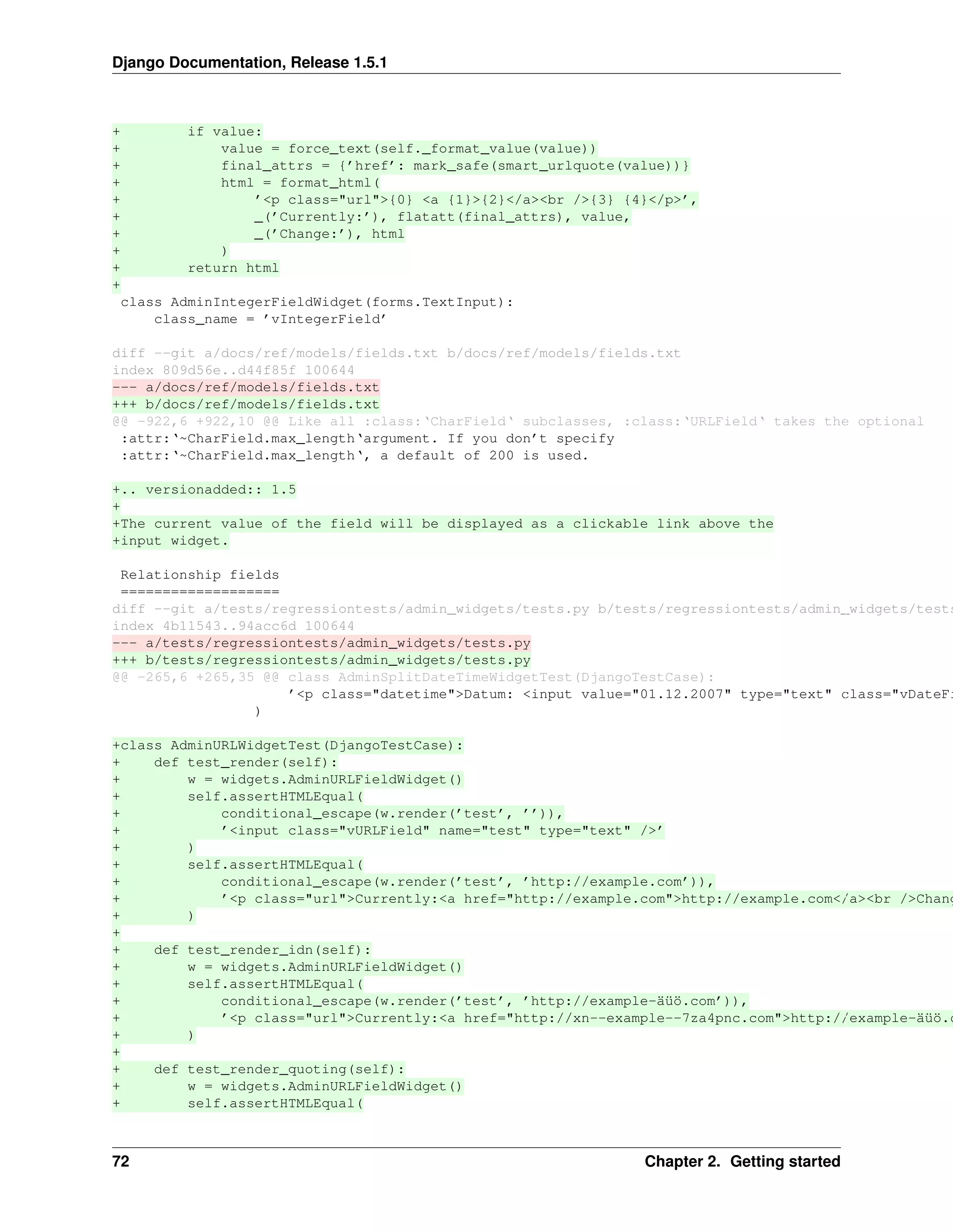 Django Documentation, Release 1.5.1 
+ if value: 
+ value = force_text(self._format_value(value)) 
+ final_attrs = {’href’: mark_safe(smart_urlquote(value))} 
+ html = format_html( 
+ ’<p class="url">{0} <a {1}>{2}</a><br />{3} {4}</p>’, 
+ _(’Currently:’), flatatt(final_attrs), value, 
+ _(’Change:’), html 
+ ) 
+ return html 
+ 
class AdminIntegerFieldWidget(forms.TextInput): 
class_name = ’vIntegerField’ 
diff --git a/docs/ref/models/fields.txt b/docs/ref/models/fields.txt 
index 809d56e..d44f85f 100644 
--- a/docs/ref/models/fields.txt 
+++ b/docs/ref/models/fields.txt 
@@ -922,6 +922,10 @@ Like all :class:‘CharField‘ subclasses, :class:‘URLField‘ takes the optional 
:attr:‘~CharField.max_length‘argument. If you don’t specify 
:attr:‘~CharField.max_length‘, a default of 200 is used. 
+.. versionadded:: 1.5 
+ 
+The current value of the field will be displayed as a clickable link above the 
+input widget. 
Relationship fields 
=================== 
diff --git a/tests/regressiontests/admin_widgets/tests.py b/tests/regressiontests/admin_widgets/tests.index 4b11543..94acc6d 100644 
--- a/tests/regressiontests/admin_widgets/tests.py 
+++ b/tests/regressiontests/admin_widgets/tests.py 
@@ -265,6 +265,35 @@ class AdminSplitDateTimeWidgetTest(DjangoTestCase): 
’<p class="datetime">Datum: <input value="01.12.2007" type="text" class="vDateField" ) 
+class AdminURLWidgetTest(DjangoTestCase): 
+ def test_render(self): 
+ w = widgets.AdminURLFieldWidget() 
+ self.assertHTMLEqual( 
+ conditional_escape(w.render(’test’, ’’)), 
+ ’<input class="vURLField" name="test" type="text" />’ 
+ ) 
+ self.assertHTMLEqual( 
+ conditional_escape(w.render(’test’, ’http://example.com’)), 
+ ’<p class="url">Currently:<a href="http://example.com">http://example.com</a><br />Change:<+ ) 
+ 
+ def test_render_idn(self): 
+ w = widgets.AdminURLFieldWidget() 
+ self.assertHTMLEqual( 
+ conditional_escape(w.render(’test’, ’http://example-äüö.com’)), 
+ ’<p class="url">Currently:<a href="http://xn--example--7za4pnc.com">http://example-äüö.com</+ ) 
+ 
+ def test_render_quoting(self): 
+ w = widgets.AdminURLFieldWidget() 
+ self.assertHTMLEqual( 
72 Chapter 2. Getting started 
 