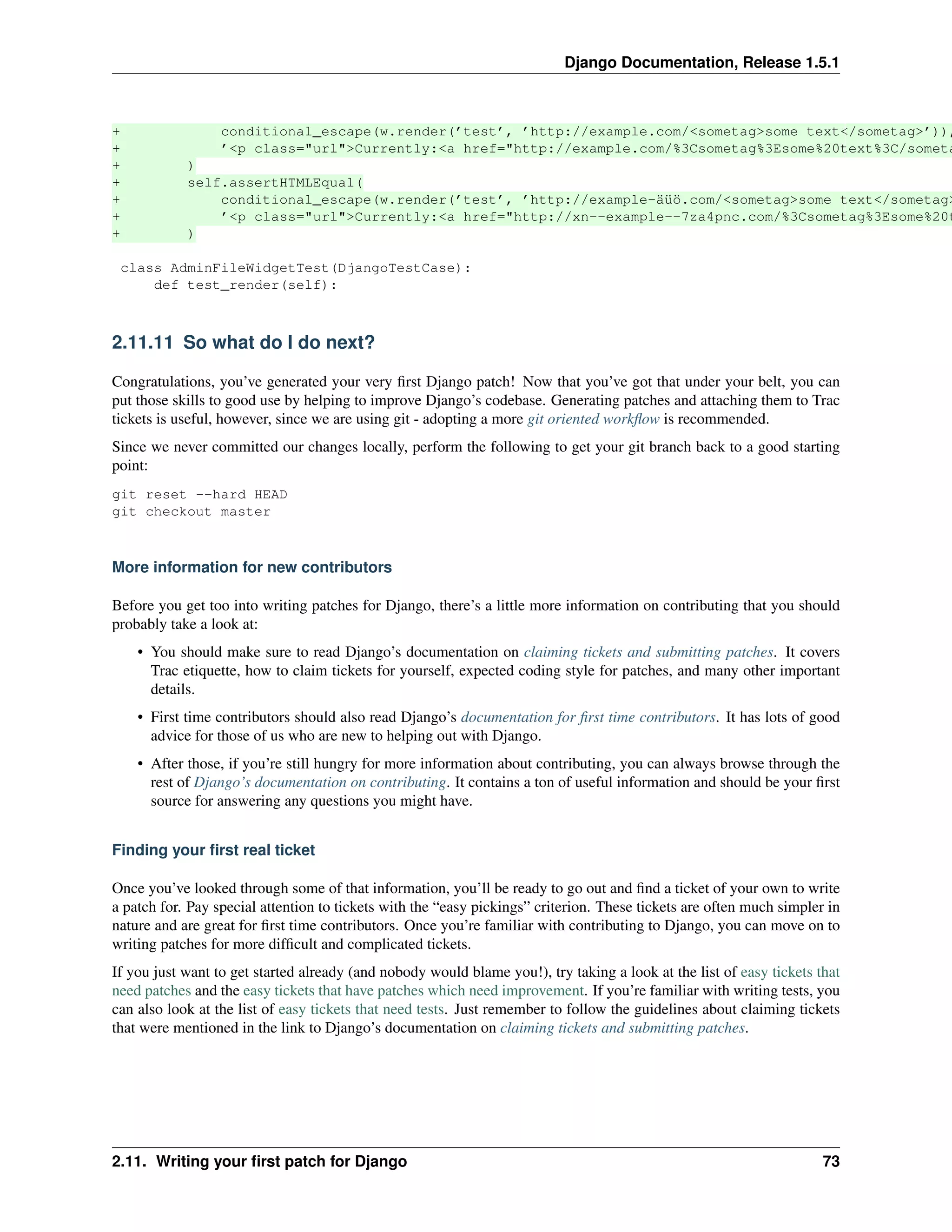 Django Documentation, Release 1.5.1 
+ conditional_escape(w.render(’test’, ’http://example.com/<sometag>some text</sometag>’)), 
+ ’<p class="url">Currently:<a href="http://example.com/%3Csometag%3Esome%20text%3C/sometag%+ ) 
+ self.assertHTMLEqual( 
+ conditional_escape(w.render(’test’, ’http://example-äüö.com/<sometag>some text</sometag>’)), 
+ ’<p class="url">Currently:<a href="http://xn--example--7za4pnc.com/%3Csometag%3Esome%20text%+ ) 
class AdminFileWidgetTest(DjangoTestCase): 
def test_render(self): 
2.11.11 So what do I do next? 
Congratulations, you’ve generated your very first Django patch! Now that you’ve got that under your belt, you can 
put those skills to good use by helping to improve Django’s codebase. Generating patches and attaching them to Trac 
tickets is useful, however, since we are using git - adopting a more git oriented workflow is recommended. 
Since we never committed our changes locally, perform the following to get your git branch back to a good starting 
point: 
git reset --hard HEAD 
git checkout master 
More information for new contributors 
Before you get too into writing patches for Django, there’s a little more information on contributing that you should 
probably take a look at: 
• You should make sure to read Django’s documentation on claiming tickets and submitting patches. It covers 
Trac etiquette, how to claim tickets for yourself, expected coding style for patches, and many other important 
details. 
• First time contributors should also read Django’s documentation for first time contributors. It has lots of good 
advice for those of us who are new to helping out with Django. 
• After those, if you’re still hungry for more information about contributing, you can always browse through the 
rest of Django’s documentation on contributing. It contains a ton of useful information and should be your first 
source for answering any questions you might have. 
Finding your first real ticket 
Once you’ve looked through some of that information, you’ll be ready to go out and find a ticket of your own to write 
a patch for. Pay special attention to tickets with the “easy pickings” criterion. These tickets are often much simpler in 
nature and are great for first time contributors. Once you’re familiar with contributing to Django, you can move on to 
writing patches for more difficult and complicated tickets. 
If you just want to get started already (and nobody would blame you!), try taking a look at the list of easy tickets that 
need patches and the easy tickets that have patches which need improvement. If you’re familiar with writing tests, you 
can also look at the list of easy tickets that need tests. Just remember to follow the guidelines about claiming tickets 
that were mentioned in the link to Django’s documentation on claiming tickets and submitting patches. 
2.11. Writing your first patch for Django 73 
 