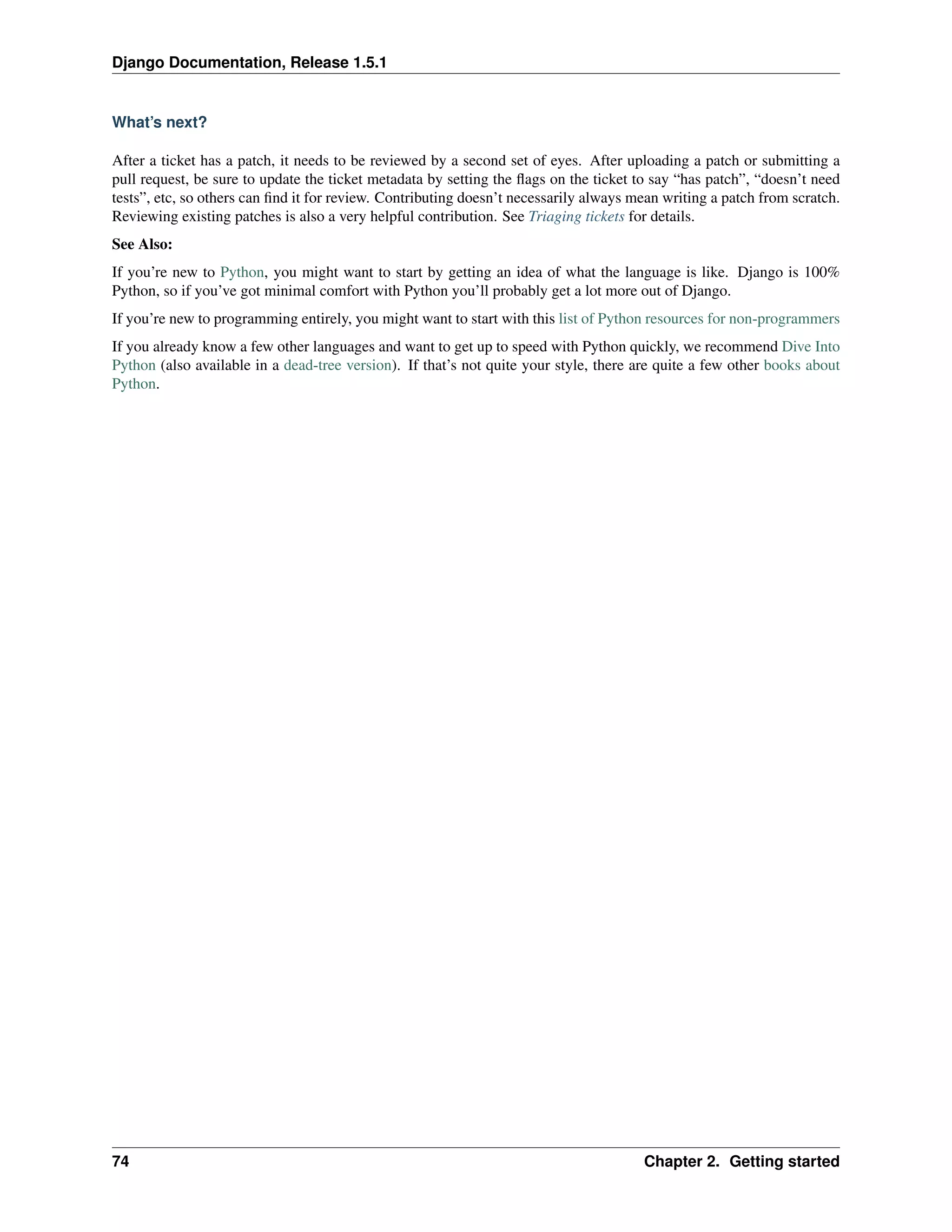 Django Documentation, Release 1.5.1 
What’s next? 
After a ticket has a patch, it needs to be reviewed by a second set of eyes. After uploading a patch or submitting a 
pull request, be sure to update the ticket metadata by setting the flags on the ticket to say “has patch”, “doesn’t need 
tests”, etc, so others can find it for review. Contributing doesn’t necessarily always mean writing a patch from scratch. 
Reviewing existing patches is also a very helpful contribution. See Triaging tickets for details. 
See Also: 
If you’re new to Python, you might want to start by getting an idea of what the language is like. Django is 100% 
Python, so if you’ve got minimal comfort with Python you’ll probably get a lot more out of Django. 
If you’re new to programming entirely, you might want to start with this list of Python resources for non-programmers 
If you already know a few other languages and want to get up to speed with Python quickly, we recommend Dive Into 
Python (also available in a dead-tree version). If that’s not quite your style, there are quite a few other books about 
Python. 
74 Chapter 2. Getting started 
 