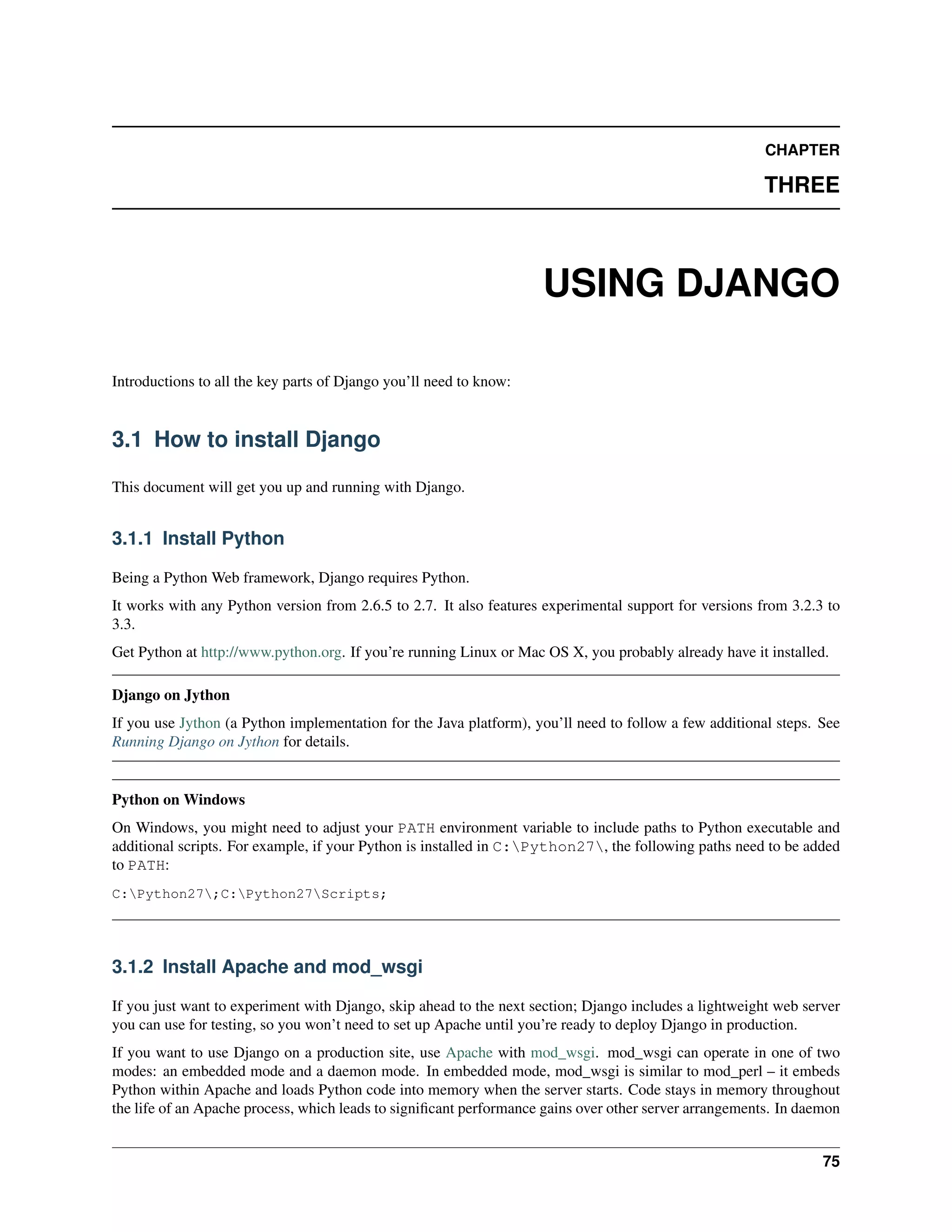 CHAPTER 
THREE 
USING DJANGO 
Introductions to all the key parts of Django you’ll need to know: 
3.1 How to install Django 
This document will get you up and running with Django. 
3.1.1 Install Python 
Being a Python Web framework, Django requires Python. 
It works with any Python version from 2.6.5 to 2.7. It also features experimental support for versions from 3.2.3 to 
3.3. 
Get Python at http://www.python.org. If you’re running Linux or Mac OS X, you probably already have it installed. 
Django on Jython 
If you use Jython (a Python implementation for the Java platform), you’ll need to follow a few additional steps. See 
Running Django on Jython for details. 
Python onWindows 
On Windows, you might need to adjust your PATH environment variable to include paths to Python executable and 
additional scripts. For example, if your Python is installed in C:Python27, the following paths need to be added 
to PATH: 
C:Python27;C:Python27Scripts; 
3.1.2 Install Apache and mod_wsgi 
If you just want to experiment with Django, skip ahead to the next section; Django includes a lightweight web server 
you can use for testing, so you won’t need to set up Apache until you’re ready to deploy Django in production. 
If you want to use Django on a production site, use Apache with mod_wsgi. mod_wsgi can operate in one of two 
modes: an embedded mode and a daemon mode. In embedded mode, mod_wsgi is similar to mod_perl – it embeds 
Python within Apache and loads Python code into memory when the server starts. Code stays in memory throughout 
the life of an Apache process, which leads to significant performance gains over other server arrangements. In daemon 
75 
 