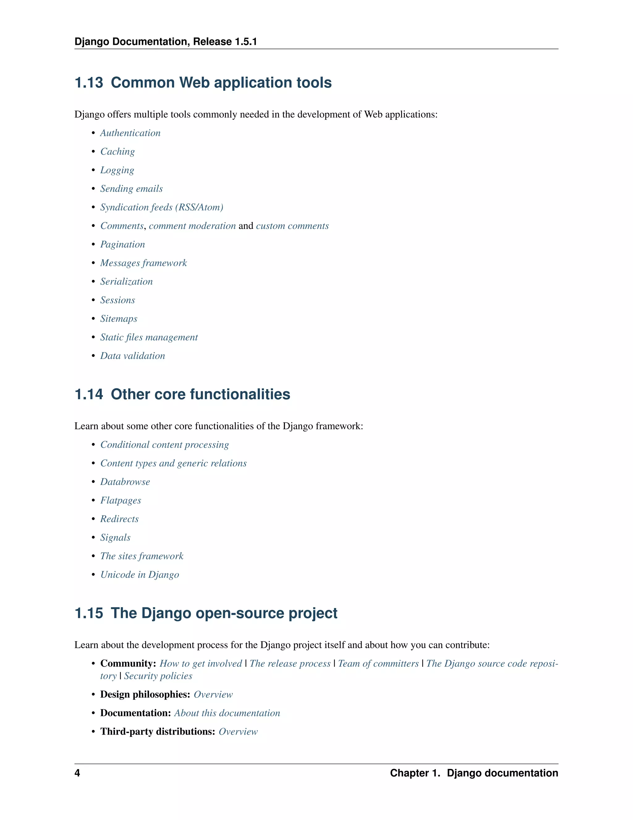 Django Documentation, Release 1.5.1 
1.13 Common Web application tools 
Django offers multiple tools commonly needed in the development of Web applications: 
• Authentication 
• Caching 
• Logging 
• Sending emails 
• Syndication feeds (RSS/Atom) 
• Comments, comment moderation and custom comments 
• Pagination 
• Messages framework 
• Serialization 
• Sessions 
• Sitemaps 
• Static files management 
• Data validation 
1.14 Other core functionalities 
Learn about some other core functionalities of the Django framework: 
• Conditional content processing 
• Content types and generic relations 
• Databrowse 
• Flatpages 
• Redirects 
• Signals 
• The sites framework 
• Unicode in Django 
1.15 The Django open-source project 
Learn about the development process for the Django project itself and about how you can contribute: 
• Community: How to get involved | The release process | Team of committers | The Django source code reposi-tory 
| Security policies 
• Design philosophies: Overview 
• Documentation: About this documentation 
• Third-party distributions: Overview 
4 Chapter 1. Django documentation 
 
