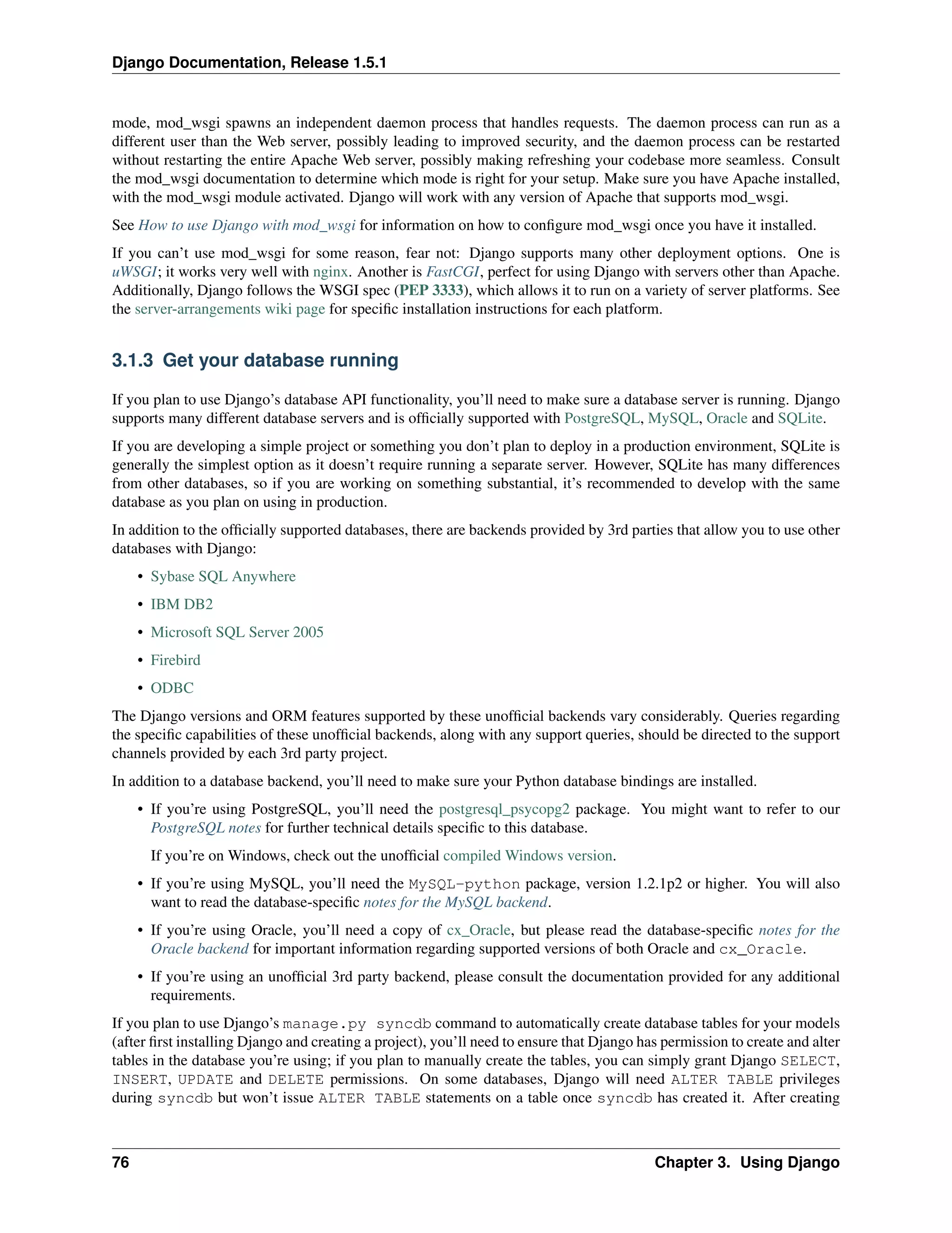 Django Documentation, Release 1.5.1 
mode, mod_wsgi spawns an independent daemon process that handles requests. The daemon process can run as a 
different user than the Web server, possibly leading to improved security, and the daemon process can be restarted 
without restarting the entire Apache Web server, possibly making refreshing your codebase more seamless. Consult 
the mod_wsgi documentation to determine which mode is right for your setup. Make sure you have Apache installed, 
with the mod_wsgi module activated. Django will work with any version of Apache that supports mod_wsgi. 
See How to use Django with mod_wsgi for information on how to configure mod_wsgi once you have it installed. 
If you can’t use mod_wsgi for some reason, fear not: Django supports many other deployment options. One is 
uWSGI; it works very well with nginx. Another is FastCGI, perfect for using Django with servers other than Apache. 
Additionally, Django follows the WSGI spec (PEP 3333), which allows it to run on a variety of server platforms. See 
the server-arrangements wiki page for specific installation instructions for each platform. 
3.1.3 Get your database running 
If you plan to use Django’s database API functionality, you’ll need to make sure a database server is running. Django 
supports many different database servers and is officially supported with PostgreSQL, MySQL, Oracle and SQLite. 
If you are developing a simple project or something you don’t plan to deploy in a production environment, SQLite is 
generally the simplest option as it doesn’t require running a separate server. However, SQLite has many differences 
from other databases, so if you are working on something substantial, it’s recommended to develop with the same 
database as you plan on using in production. 
In addition to the officially supported databases, there are backends provided by 3rd parties that allow you to use other 
databases with Django: 
• Sybase SQL Anywhere 
• IBM DB2 
• Microsoft SQL Server 2005 
• Firebird 
• ODBC 
The Django versions and ORM features supported by these unofficial backends vary considerably. Queries regarding 
the specific capabilities of these unofficial backends, along with any support queries, should be directed to the support 
channels provided by each 3rd party project. 
In addition to a database backend, you’ll need to make sure your Python database bindings are installed. 
• If you’re using PostgreSQL, you’ll need the postgresql_psycopg2 package. You might want to refer to our 
PostgreSQL notes for further technical details specific to this database. 
If you’re on Windows, check out the unofficial compiled Windows version. 
• If you’re using MySQL, you’ll need the MySQL-python package, version 1.2.1p2 or higher. You will also 
want to read the database-specific notes for the MySQL backend. 
• If you’re using Oracle, you’ll need a copy of cx_Oracle, but please read the database-specific notes for the 
Oracle backend for important information regarding supported versions of both Oracle and cx_Oracle. 
• If you’re using an unofficial 3rd party backend, please consult the documentation provided for any additional 
requirements. 
If you plan to use Django’s manage.py syncdb command to automatically create database tables for your models 
(after first installing Django and creating a project), you’ll need to ensure that Django has permission to create and alter 
tables in the database you’re using; if you plan to manually create the tables, you can simply grant Django SELECT, 
INSERT, UPDATE and DELETE permissions. On some databases, Django will need ALTER TABLE privileges 
during syncdb but won’t issue ALTER TABLE statements on a table once syncdb has created it. After creating 
76 Chapter 3. Using Django 
 