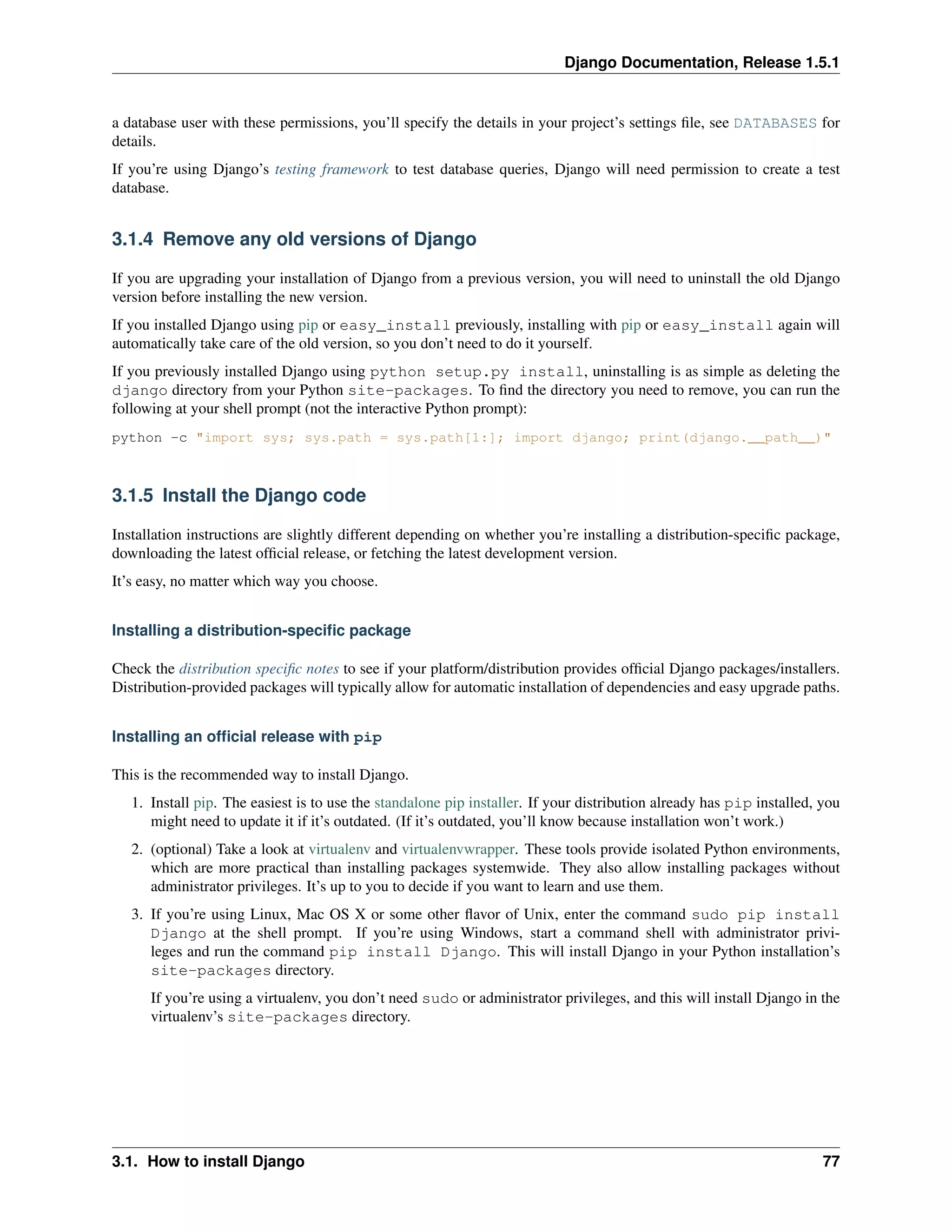 Django Documentation, Release 1.5.1 
a database user with these permissions, you’ll specify the details in your project’s settings file, see DATABASES for 
details. 
If you’re using Django’s testing framework to test database queries, Django will need permission to create a test 
database. 
3.1.4 Remove any old versions of Django 
If you are upgrading your installation of Django from a previous version, you will need to uninstall the old Django 
version before installing the new version. 
If you installed Django using pip or easy_install previously, installing with pip or easy_install again will 
automatically take care of the old version, so you don’t need to do it yourself. 
If you previously installed Django using python setup.py install, uninstalling is as simple as deleting the 
django directory from your Python site-packages. To find the directory you need to remove, you can run the 
following at your shell prompt (not the interactive Python prompt): 
python -c "import sys; sys.path = sys.path[1:]; import django; print(django.__path__)" 
3.1.5 Install the Django code 
Installation instructions are slightly different depending on whether you’re installing a distribution-specific package, 
downloading the latest official release, or fetching the latest development version. 
It’s easy, no matter which way you choose. 
Installing a distribution-specific package 
Check the distribution specific notes to see if your platform/distribution provides official Django packages/installers. 
Distribution-provided packages will typically allow for automatic installation of dependencies and easy upgrade paths. 
Installing an official release with pip 
This is the recommended way to install Django. 
1. Install pip. The easiest is to use the standalone pip installer. If your distribution already has pip installed, you 
might need to update it if it’s outdated. (If it’s outdated, you’ll know because installation won’t work.) 
2. (optional) Take a look at virtualenv and virtualenvwrapper. These tools provide isolated Python environments, 
which are more practical than installing packages systemwide. They also allow installing packages without 
administrator privileges. It’s up to you to decide if you want to learn and use them. 
3. If you’re using Linux, Mac OS X or some other flavor of Unix, enter the command sudo pip install 
Django at the shell prompt. If you’re using Windows, start a command shell with administrator privi-leges 
and run the command pip install Django. This will install Django in your Python installation’s 
site-packages directory. 
If you’re using a virtualenv, you don’t need sudo or administrator privileges, and this will install Django in the 
virtualenv’s site-packages directory. 
3.1. How to install Django 77 
 