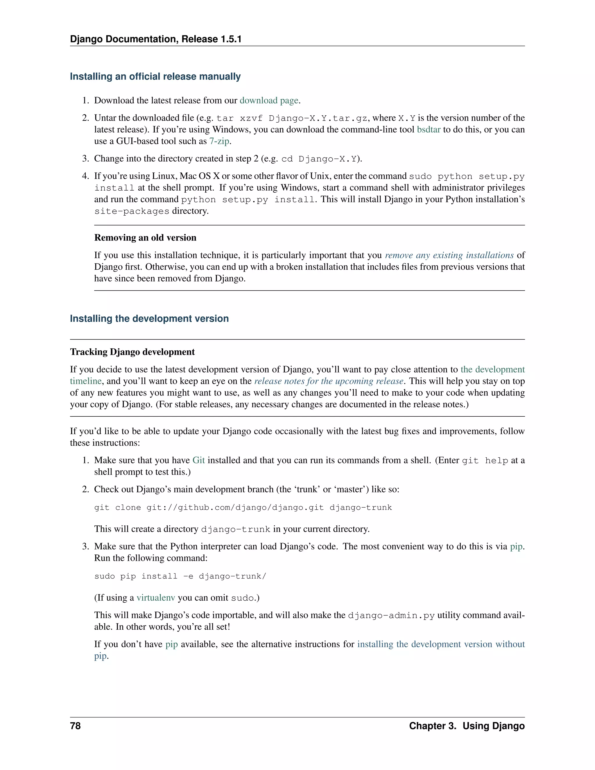 Django Documentation, Release 1.5.1 
Installing an official release manually 
1. Download the latest release from our download page. 
2. Untar the downloaded file (e.g. tar xzvf Django-X.Y.tar.gz, where X.Y is the version number of the 
latest release). If you’re using Windows, you can download the command-line tool bsdtar to do this, or you can 
use a GUI-based tool such as 7-zip. 
3. Change into the directory created in step 2 (e.g. cd Django-X.Y). 
4. If you’re using Linux, Mac OS X or some other flavor of Unix, enter the command sudo python setup.py 
install at the shell prompt. If you’re using Windows, start a command shell with administrator privileges 
and run the command python setup.py install. This will install Django in your Python installation’s 
site-packages directory. 
Removing an old version 
If you use this installation technique, it is particularly important that you remove any existing installations of 
Django first. Otherwise, you can end up with a broken installation that includes files from previous versions that 
have since been removed from Django. 
Installing the development version 
Tracking Django development 
If you decide to use the latest development version of Django, you’ll want to pay close attention to the development 
timeline, and you’ll want to keep an eye on the release notes for the upcoming release. This will help you stay on top 
of any new features you might want to use, as well as any changes you’ll need to make to your code when updating 
your copy of Django. (For stable releases, any necessary changes are documented in the release notes.) 
If you’d like to be able to update your Django code occasionally with the latest bug fixes and improvements, follow 
these instructions: 
1. Make sure that you have Git installed and that you can run its commands from a shell. (Enter git help at a 
shell prompt to test this.) 
2. Check out Django’s main development branch (the ‘trunk’ or ‘master’) like so: 
git clone git://github.com/django/django.git django-trunk 
This will create a directory django-trunk in your current directory. 
3. Make sure that the Python interpreter can load Django’s code. The most convenient way to do this is via pip. 
Run the following command: 
sudo pip install -e django-trunk/ 
(If using a virtualenv you can omit sudo.) 
This will make Django’s code importable, and will also make the django-admin.py utility command avail-able. 
In other words, you’re all set! 
If you don’t have pip available, see the alternative instructions for installing the development version without 
pip. 
78 Chapter 3. Using Django 
 