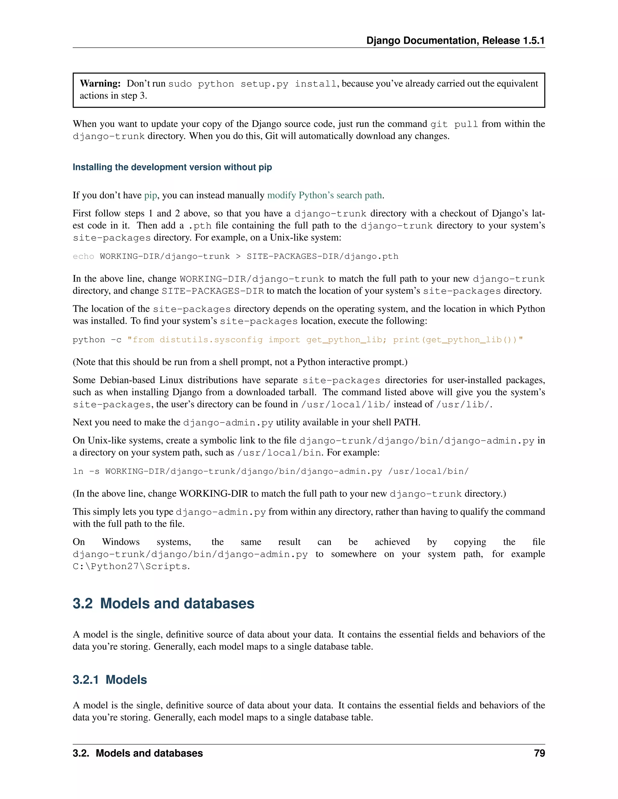 Django Documentation, Release 1.5.1 
Warning: Don’t run sudo python setup.py install, because you’ve already carried out the equivalent 
actions in step 3. 
When you want to update your copy of the Django source code, just run the command git pull from within the 
django-trunk directory. When you do this, Git will automatically download any changes. 
Installing the development version without pip 
If you don’t have pip, you can instead manually modify Python’s search path. 
First follow steps 1 and 2 above, so that you have a django-trunk directory with a checkout of Django’s lat-est 
code in it. Then add a .pth file containing the full path to the django-trunk directory to your system’s 
site-packages directory. For example, on a Unix-like system: 
echo WORKING-DIR/django-trunk > SITE-PACKAGES-DIR/django.pth 
In the above line, change WORKING-DIR/django-trunk to match the full path to your new django-trunk 
directory, and change SITE-PACKAGES-DIR to match the location of your system’s site-packages directory. 
The location of the site-packages directory depends on the operating system, and the location in which Python 
was installed. To find your system’s site-packages location, execute the following: 
python -c "from distutils.sysconfig import get_python_lib; print(get_python_lib())" 
(Note that this should be run from a shell prompt, not a Python interactive prompt.) 
Some Debian-based Linux distributions have separate site-packages directories for user-installed packages, 
such as when installing Django from a downloaded tarball. The command listed above will give you the system’s 
site-packages, the user’s directory can be found in /usr/local/lib/ instead of /usr/lib/. 
Next you need to make the django-admin.py utility available in your shell PATH. 
On Unix-like systems, create a symbolic link to the file django-trunk/django/bin/django-admin.py in 
a directory on your system path, such as /usr/local/bin. For example: 
ln -s WORKING-DIR/django-trunk/django/bin/django-admin.py /usr/local/bin/ 
(In the above line, change WORKING-DIR to match the full path to your new django-trunk directory.) 
This simply lets you type django-admin.py from within any directory, rather than having to qualify the command 
with the full path to the file. 
On Windows systems, the same result can be achieved by copying the file 
django-trunk/django/bin/django-admin.py to somewhere on your system path, for example 
C:Python27Scripts. 
3.2 Models and databases 
A model is the single, definitive source of data about your data. It contains the essential fields and behaviors of the 
data you’re storing. Generally, each model maps to a single database table. 
3.2.1 Models 
A model is the single, definitive source of data about your data. It contains the essential fields and behaviors of the 
data you’re storing. Generally, each model maps to a single database table. 
3.2. Models and databases 79 
 