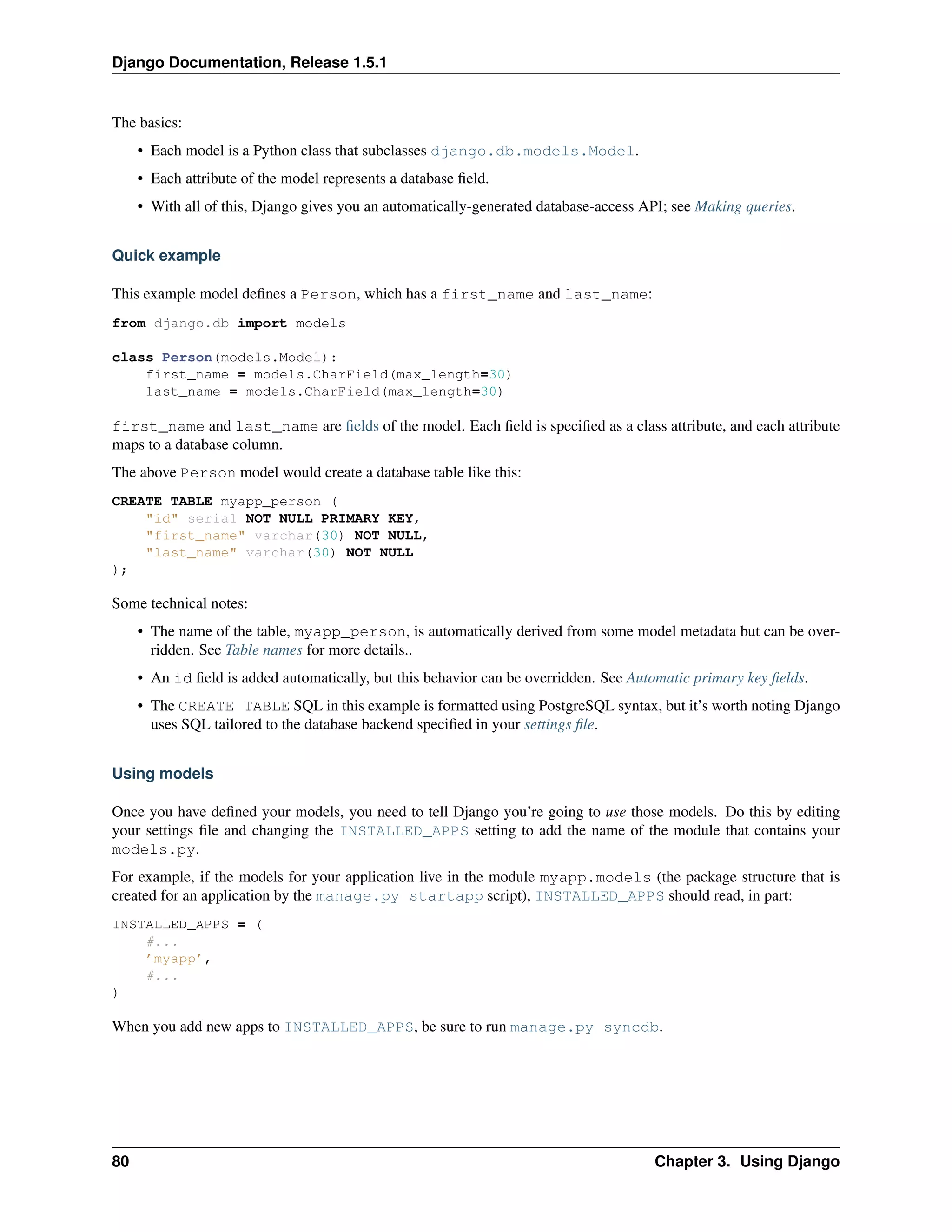 Django Documentation, Release 1.5.1 
The basics: 
• Each model is a Python class that subclasses django.db.models.Model. 
• Each attribute of the model represents a database field. 
• With all of this, Django gives you an automatically-generated database-access API; see Making queries. 
Quick example 
This example model defines a Person, which has a first_name and last_name: 
from django.db import models 
class Person(models.Model): 
first_name = models.CharField(max_length=30) 
last_name = models.CharField(max_length=30) 
first_name and last_name are fields of the model. Each field is specified as a class attribute, and each attribute 
maps to a database column. 
The above Person model would create a database table like this: 
CREATE TABLE myapp_person ( 
"id" serial NOT NULL PRIMARY KEY, 
"first_name" varchar(30) NOT NULL, 
"last_name" varchar(30) NOT NULL 
); 
Some technical notes: 
• The name of the table, myapp_person, is automatically derived from some model metadata but can be over-ridden. 
See Table names for more details.. 
• An id field is added automatically, but this behavior can be overridden. See Automatic primary key fields. 
• The CREATE TABLE SQL in this example is formatted using PostgreSQL syntax, but it’s worth noting Django 
uses SQL tailored to the database backend specified in your settings file. 
Using models 
Once you have defined your models, you need to tell Django you’re going to use those models. Do this by editing 
your settings file and changing the INSTALLED_APPS setting to add the name of the module that contains your 
models.py. 
For example, if the models for your application live in the module myapp.models (the package structure that is 
created for an application by the manage.py startapp script), INSTALLED_APPS should read, in part: 
INSTALLED_APPS = ( 
#... 
’myapp’, 
#... 
) 
When you add new apps to INSTALLED_APPS, be sure to run manage.py syncdb. 
80 Chapter 3. Using Django 
 