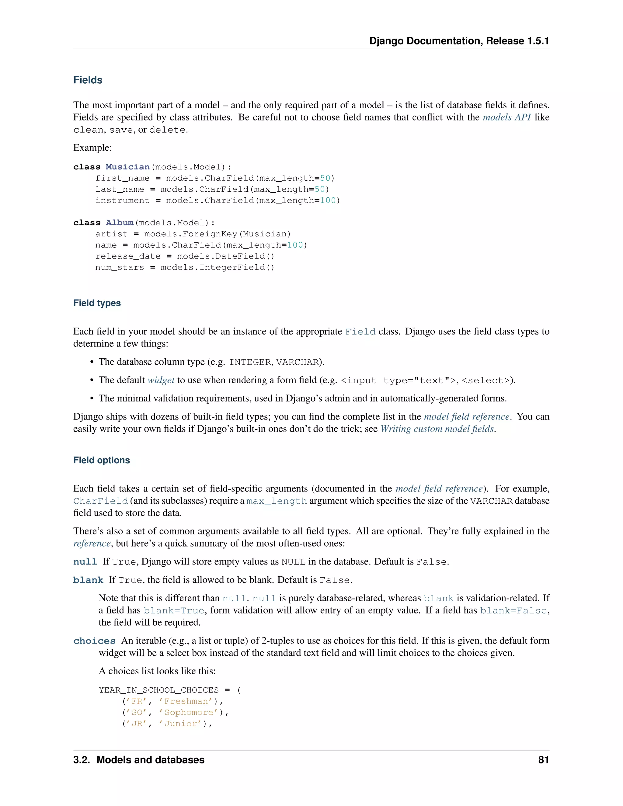 Django Documentation, Release 1.5.1 
Fields 
The most important part of a model – and the only required part of a model – is the list of database fields it defines. 
Fields are specified by class attributes. Be careful not to choose field names that conflict with the models API like 
clean, save, or delete. 
Example: 
class Musician(models.Model): 
first_name = models.CharField(max_length=50) 
last_name = models.CharField(max_length=50) 
instrument = models.CharField(max_length=100) 
class Album(models.Model): 
artist = models.ForeignKey(Musician) 
name = models.CharField(max_length=100) 
release_date = models.DateField() 
num_stars = models.IntegerField() 
Field types 
Each field in your model should be an instance of the appropriate Field class. Django uses the field class types to 
determine a few things: 
• The database column type (e.g. INTEGER, VARCHAR). 
• The default widget to use when rendering a form field (e.g. <input type="text">, <select>). 
• The minimal validation requirements, used in Django’s admin and in automatically-generated forms. 
Django ships with dozens of built-in field types; you can find the complete list in the model field reference. You can 
easily write your own fields if Django’s built-in ones don’t do the trick; see Writing custom model fields. 
Field options 
Each field takes a certain set of field-specific arguments (documented in the model field reference). For example, 
CharField (and its subclasses) require a max_length argument which specifies the size of the VARCHAR database 
field used to store the data. 
There’s also a set of common arguments available to all field types. All are optional. They’re fully explained in the 
reference, but here’s a quick summary of the most often-used ones: 
null If True, Django will store empty values as NULL in the database. Default is False. 
blank If True, the field is allowed to be blank. Default is False. 
Note that this is different than null. null is purely database-related, whereas blank is validation-related. If 
a field has blank=True, form validation will allow entry of an empty value. If a field has blank=False, 
the field will be required. 
choices An iterable (e.g., a list or tuple) of 2-tuples to use as choices for this field. If this is given, the default form 
widget will be a select box instead of the standard text field and will limit choices to the choices given. 
A choices list looks like this: 
YEAR_IN_SCHOOL_CHOICES = ( 
(’FR’, ’Freshman’), 
(’SO’, ’Sophomore’), 
(’JR’, ’Junior’), 
3.2. Models and databases 81 
 