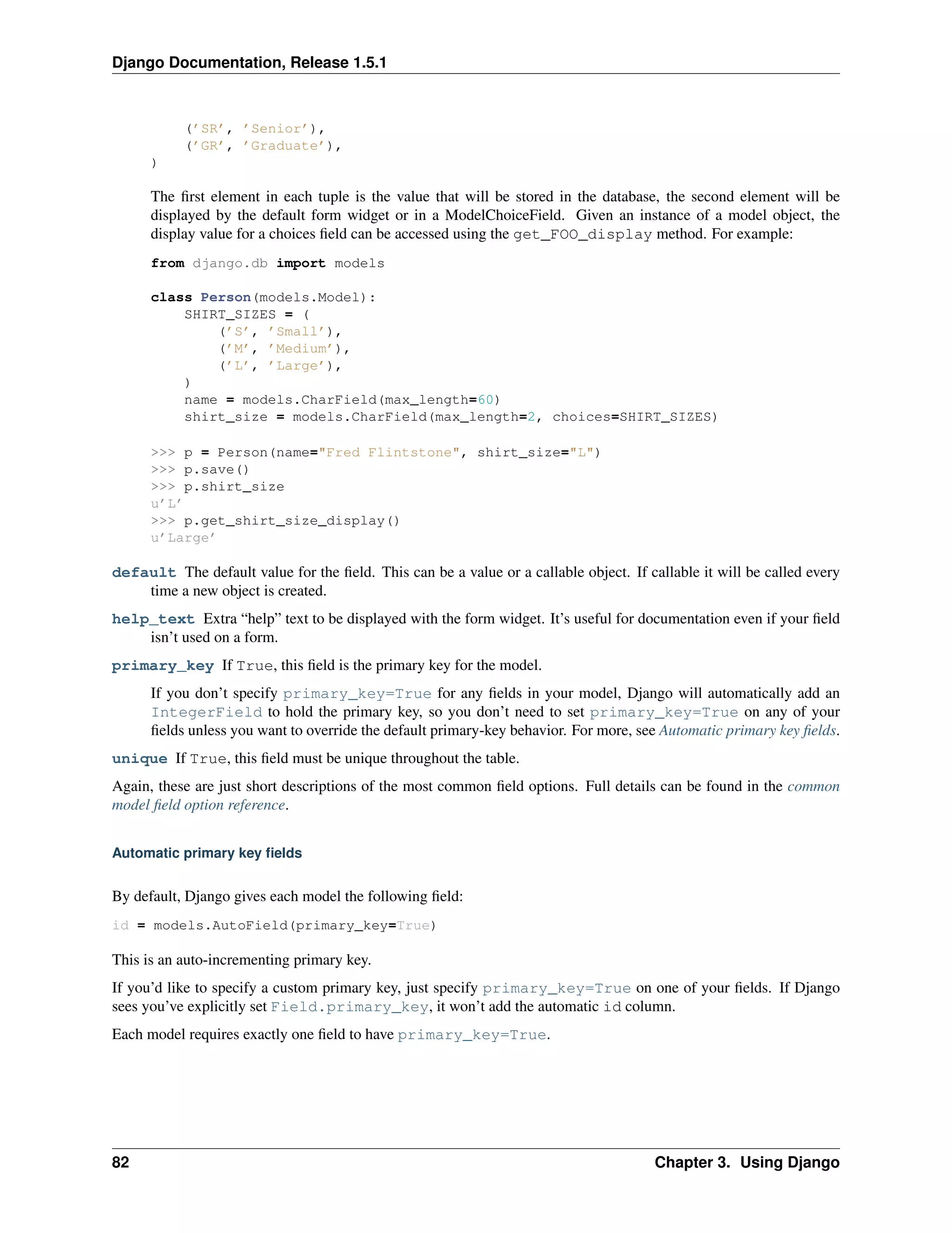 Django Documentation, Release 1.5.1 
(’SR’, ’Senior’), 
(’GR’, ’Graduate’), 
) 
The first element in each tuple is the value that will be stored in the database, the second element will be 
displayed by the default form widget or in a ModelChoiceField. Given an instance of a model object, the 
display value for a choices field can be accessed using the get_FOO_display method. For example: 
from django.db import models 
class Person(models.Model): 
SHIRT_SIZES = ( 
(’S’, ’Small’), 
(’M’, ’Medium’), 
(’L’, ’Large’), 
) 
name = models.CharField(max_length=60) 
shirt_size = models.CharField(max_length=2, choices=SHIRT_SIZES) 
>>> p = Person(name="Fred Flintstone", shirt_size="L") 
>>> p.save() 
>>> p.shirt_size 
u’L’ 
>>> p.get_shirt_size_display() 
u’Large’ 
default The default value for the field. This can be a value or a callable object. If callable it will be called every 
time a new object is created. 
help_text Extra “help” text to be displayed with the form widget. It’s useful for documentation even if your field 
isn’t used on a form. 
primary_key If True, this field is the primary key for the model. 
If you don’t specify primary_key=True for any fields in your model, Django will automatically add an 
IntegerField to hold the primary key, so you don’t need to set primary_key=True on any of your 
fields unless you want to override the default primary-key behavior. For more, see Automatic primary key fields. 
unique If True, this field must be unique throughout the table. 
Again, these are just short descriptions of the most common field options. Full details can be found in the common 
model field option reference. 
Automatic primary key fields 
By default, Django gives each model the following field: 
id = models.AutoField(primary_key=True) 
This is an auto-incrementing primary key. 
If you’d like to specify a custom primary key, just specify primary_key=True on one of your fields. If Django 
sees you’ve explicitly set Field.primary_key, it won’t add the automatic id column. 
Each model requires exactly one field to have primary_key=True. 
82 Chapter 3. Using Django 
 