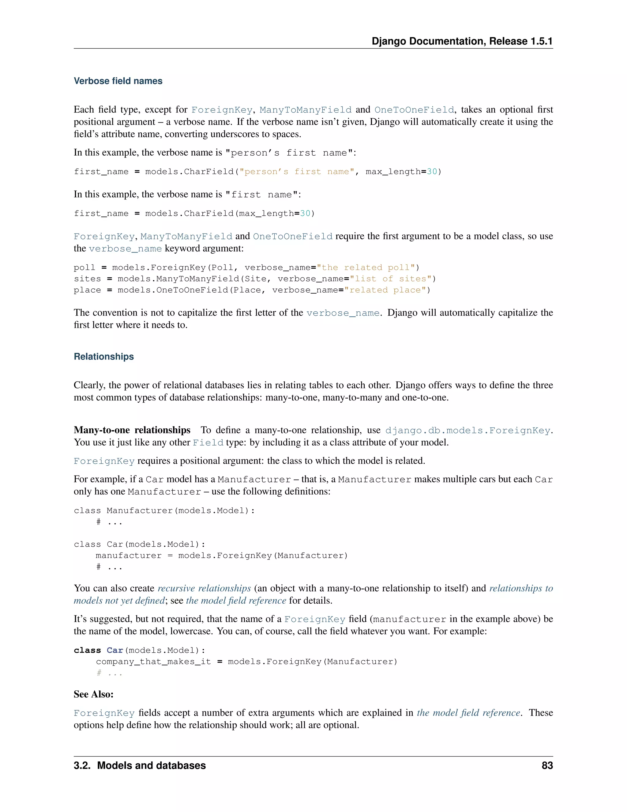 Django Documentation, Release 1.5.1 
Verbose field names 
Each field type, except for ForeignKey, ManyToManyField and OneToOneField, takes an optional first 
positional argument – a verbose name. If the verbose name isn’t given, Django will automatically create it using the 
field’s attribute name, converting underscores to spaces. 
In this example, the verbose name is "person’s first name": 
first_name = models.CharField("person’s first name", max_length=30) 
In this example, the verbose name is "first name": 
first_name = models.CharField(max_length=30) 
ForeignKey, ManyToManyField and OneToOneField require the first argument to be a model class, so use 
the verbose_name keyword argument: 
poll = models.ForeignKey(Poll, verbose_name="the related poll") 
sites = models.ManyToManyField(Site, verbose_name="list of sites") 
place = models.OneToOneField(Place, verbose_name="related place") 
The convention is not to capitalize the first letter of the verbose_name. Django will automatically capitalize the 
first letter where it needs to. 
Relationships 
Clearly, the power of relational databases lies in relating tables to each other. Django offers ways to define the three 
most common types of database relationships: many-to-one, many-to-many and one-to-one. 
Many-to-one relationships To define a many-to-one relationship, use django.db.models.ForeignKey. 
You use it just like any other Field type: by including it as a class attribute of your model. 
ForeignKey requires a positional argument: the class to which the model is related. 
For example, if a Car model has a Manufacturer – that is, a Manufacturer makes multiple cars but each Car 
only has one Manufacturer – use the following definitions: 
class Manufacturer(models.Model): 
# ... 
class Car(models.Model): 
manufacturer = models.ForeignKey(Manufacturer) 
# ... 
You can also create recursive relationships (an object with a many-to-one relationship to itself) and relationships to 
models not yet defined; see the model field reference for details. 
It’s suggested, but not required, that the name of a ForeignKey field (manufacturer in the example above) be 
the name of the model, lowercase. You can, of course, call the field whatever you want. For example: 
class Car(models.Model): 
company_that_makes_it = models.ForeignKey(Manufacturer) 
# ... 
See Also: 
ForeignKey fields accept a number of extra arguments which are explained in the model field reference. These 
options help define how the relationship should work; all are optional. 
3.2. Models and databases 83 
 