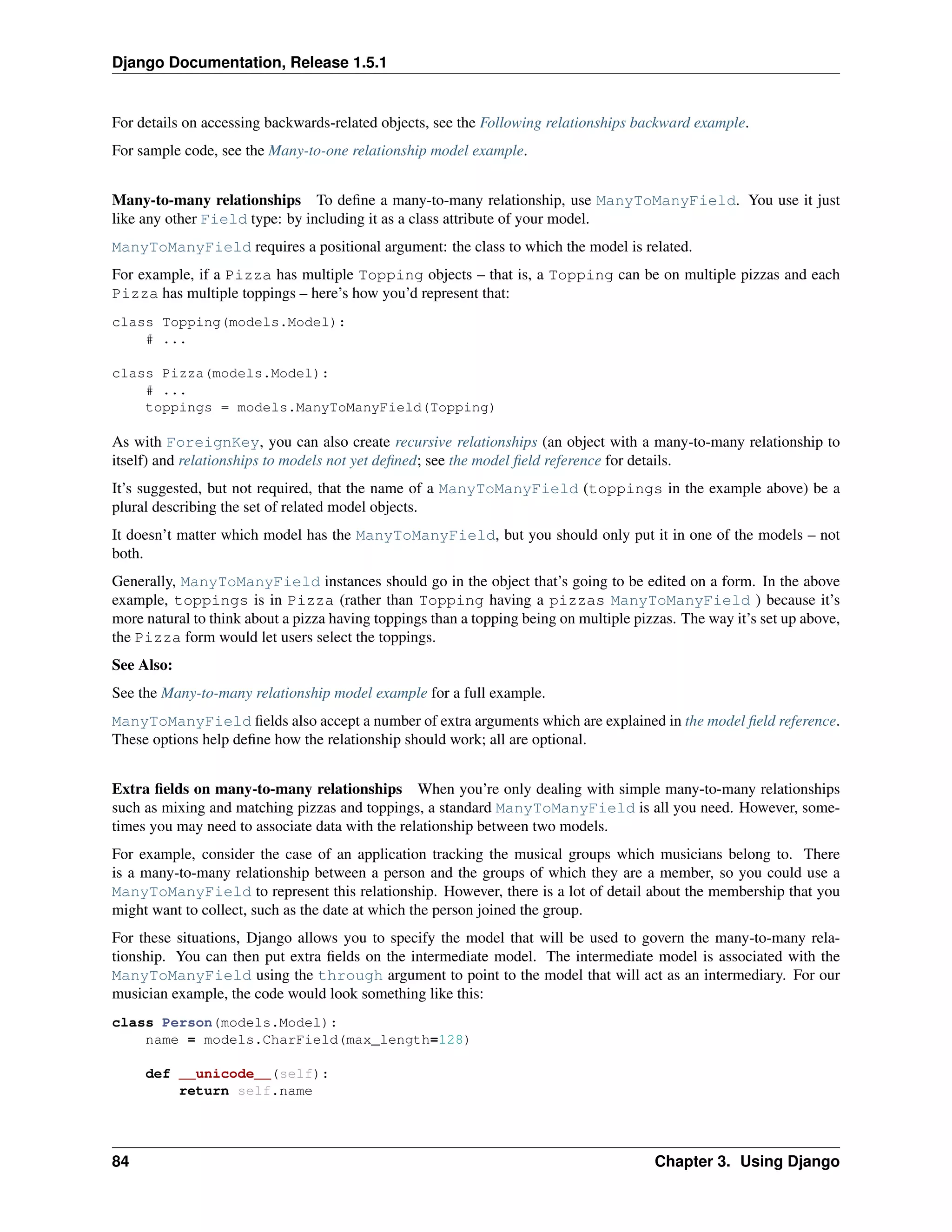 Django Documentation, Release 1.5.1 
For details on accessing backwards-related objects, see the Following relationships backward example. 
For sample code, see the Many-to-one relationship model example. 
Many-to-many relationships To define a many-to-many relationship, use ManyToManyField. You use it just 
like any other Field type: by including it as a class attribute of your model. 
ManyToManyField requires a positional argument: the class to which the model is related. 
For example, if a Pizza has multiple Topping objects – that is, a Topping can be on multiple pizzas and each 
Pizza has multiple toppings – here’s how you’d represent that: 
class Topping(models.Model): 
# ... 
class Pizza(models.Model): 
# ... 
toppings = models.ManyToManyField(Topping) 
As with ForeignKey, you can also create recursive relationships (an object with a many-to-many relationship to 
itself) and relationships to models not yet defined; see the model field reference for details. 
It’s suggested, but not required, that the name of a ManyToManyField (toppings in the example above) be a 
plural describing the set of related model objects. 
It doesn’t matter which model has the ManyToManyField, but you should only put it in one of the models – not 
both. 
Generally, ManyToManyField instances should go in the object that’s going to be edited on a form. In the above 
example, toppings is in Pizza (rather than Topping having a pizzas ManyToManyField ) because it’s 
more natural to think about a pizza having toppings than a topping being on multiple pizzas. The way it’s set up above, 
the Pizza form would let users select the toppings. 
See Also: 
See the Many-to-many relationship model example for a full example. 
ManyToManyField fields also accept a number of extra arguments which are explained in the model field reference. 
These options help define how the relationship should work; all are optional. 
Extra fields on many-to-many relationships When you’re only dealing with simple many-to-many relationships 
such as mixing and matching pizzas and toppings, a standard ManyToManyField is all you need. However, some-times 
you may need to associate data with the relationship between two models. 
For example, consider the case of an application tracking the musical groups which musicians belong to. There 
is a many-to-many relationship between a person and the groups of which they are a member, so you could use a 
ManyToManyField to represent this relationship. However, there is a lot of detail about the membership that you 
might want to collect, such as the date at which the person joined the group. 
For these situations, Django allows you to specify the model that will be used to govern the many-to-many rela-tionship. 
You can then put extra fields on the intermediate model. The intermediate model is associated with the 
ManyToManyField using the through argument to point to the model that will act as an intermediary. For our 
musician example, the code would look something like this: 
class Person(models.Model): 
name = models.CharField(max_length=128) 
def __unicode__(self): 
return self.name 
84 Chapter 3. Using Django 
 