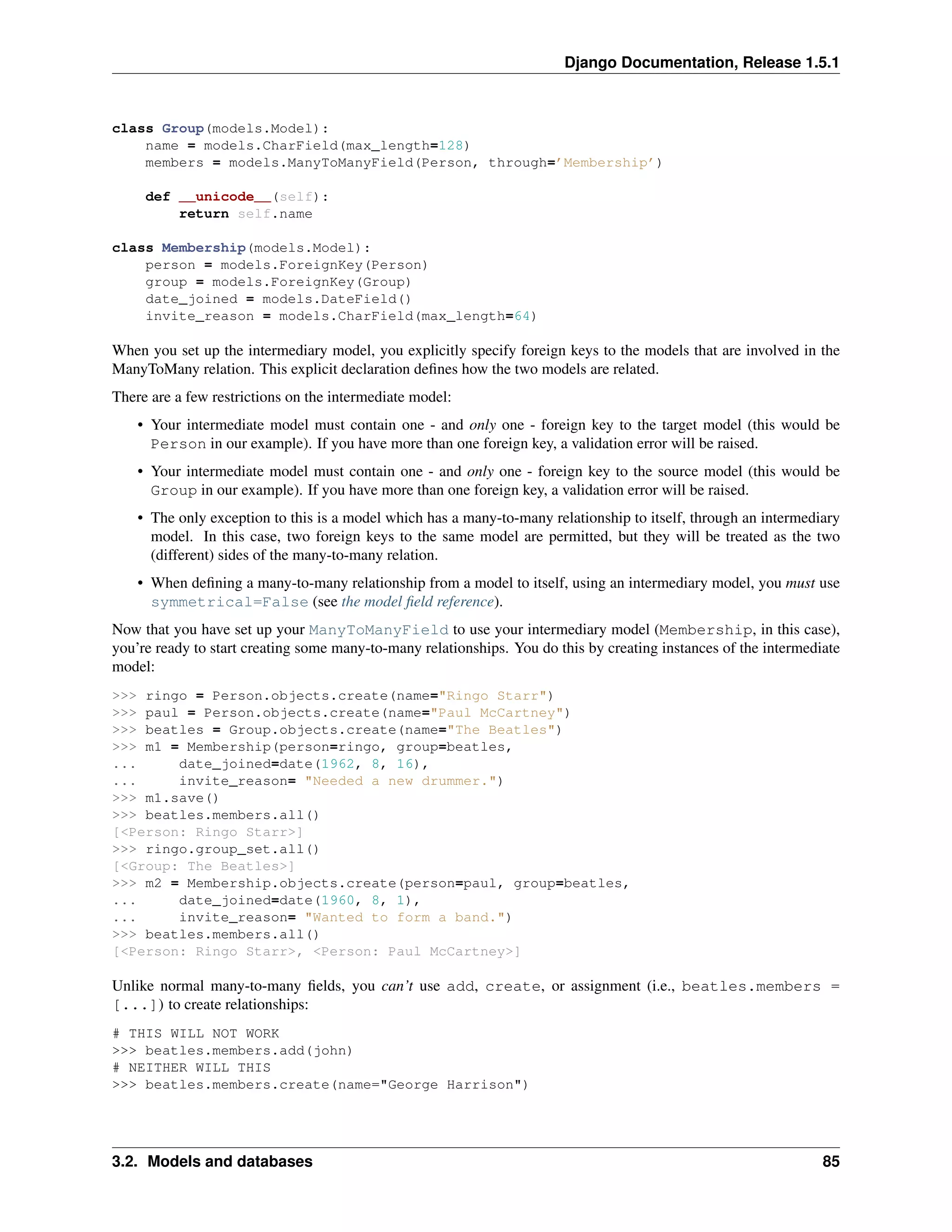 Django Documentation, Release 1.5.1 
class Group(models.Model): 
name = models.CharField(max_length=128) 
members = models.ManyToManyField(Person, through=’Membership’) 
def __unicode__(self): 
return self.name 
class Membership(models.Model): 
person = models.ForeignKey(Person) 
group = models.ForeignKey(Group) 
date_joined = models.DateField() 
invite_reason = models.CharField(max_length=64) 
When you set up the intermediary model, you explicitly specify foreign keys to the models that are involved in the 
ManyToMany relation. This explicit declaration defines how the two models are related. 
There are a few restrictions on the intermediate model: 
• Your intermediate model must contain one - and only one - foreign key to the target model (this would be 
Person in our example). If you have more than one foreign key, a validation error will be raised. 
• Your intermediate model must contain one - and only one - foreign key to the source model (this would be 
Group in our example). If you have more than one foreign key, a validation error will be raised. 
• The only exception to this is a model which has a many-to-many relationship to itself, through an intermediary 
model. In this case, two foreign keys to the same model are permitted, but they will be treated as the two 
(different) sides of the many-to-many relation. 
• When defining a many-to-many relationship from a model to itself, using an intermediary model, you must use 
symmetrical=False (see the model field reference). 
Now that you have set up your ManyToManyField to use your intermediary model (Membership, in this case), 
you’re ready to start creating some many-to-many relationships. You do this by creating instances of the intermediate 
model: 
>>> ringo = Person.objects.create(name="Ringo Starr") 
>>> paul = Person.objects.create(name="Paul McCartney") 
>>> beatles = Group.objects.create(name="The Beatles") 
>>> m1 = Membership(person=ringo, group=beatles, 
... date_joined=date(1962, 8, 16), 
... invite_reason= "Needed a new drummer.") 
>>> m1.save() 
>>> beatles.members.all() 
[<Person: Ringo Starr>] 
>>> ringo.group_set.all() 
[<Group: The Beatles>] 
>>> m2 = Membership.objects.create(person=paul, group=beatles, 
... date_joined=date(1960, 8, 1), 
... invite_reason= "Wanted to form a band.") 
>>> beatles.members.all() 
[<Person: Ringo Starr>, <Person: Paul McCartney>] 
Unlike normal many-to-many fields, you can’t use add, create, or assignment (i.e., beatles.members = 
[...]) to create relationships: 
# THIS WILL NOT WORK 
>>> beatles.members.add(john) 
# NEITHER WILL THIS 
>>> beatles.members.create(name="George Harrison") 
3.2. Models and databases 85 
 