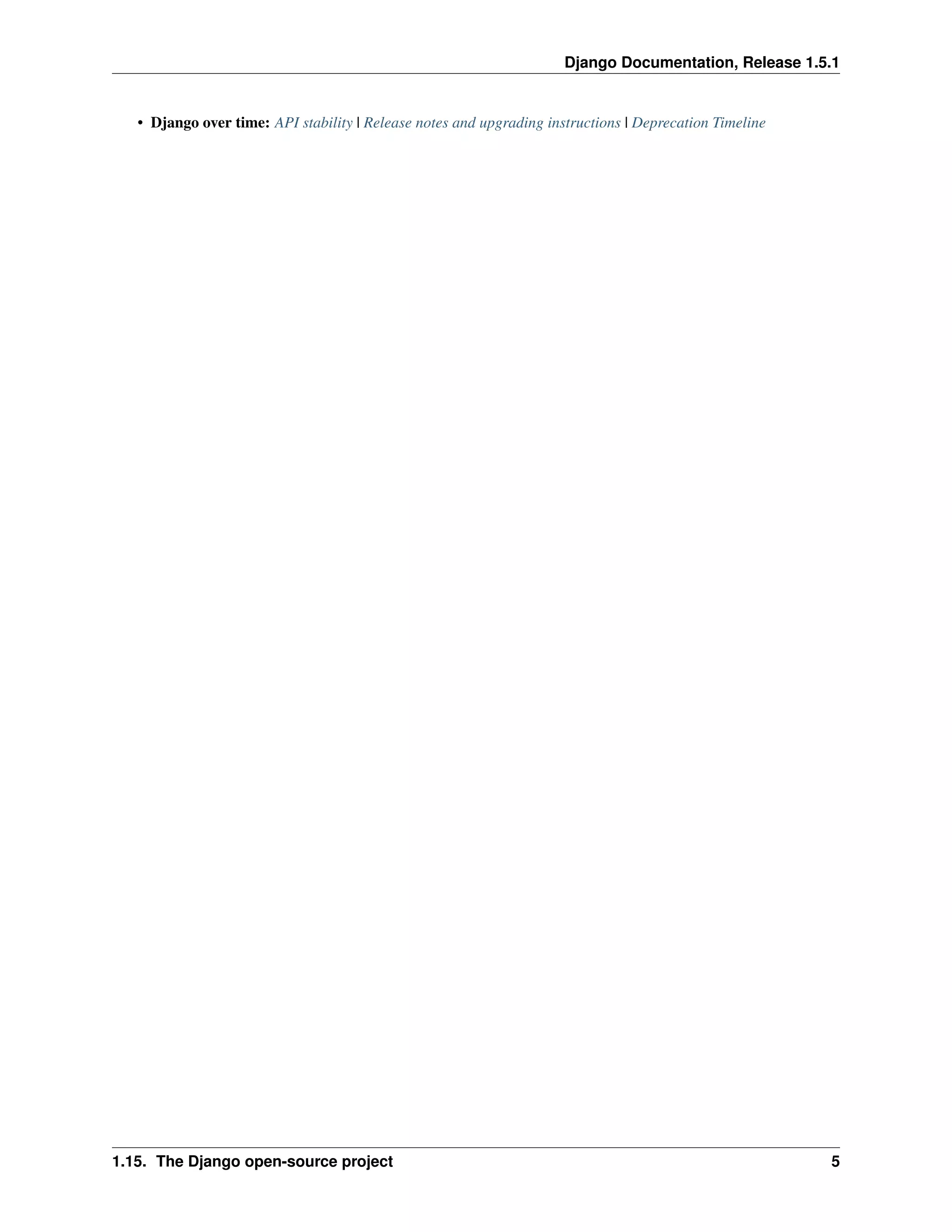 Django Documentation, Release 1.5.1 
• Django over time: API stability | Release notes and upgrading instructions | Deprecation Timeline 
1.15. The Django open-source project 5 
 