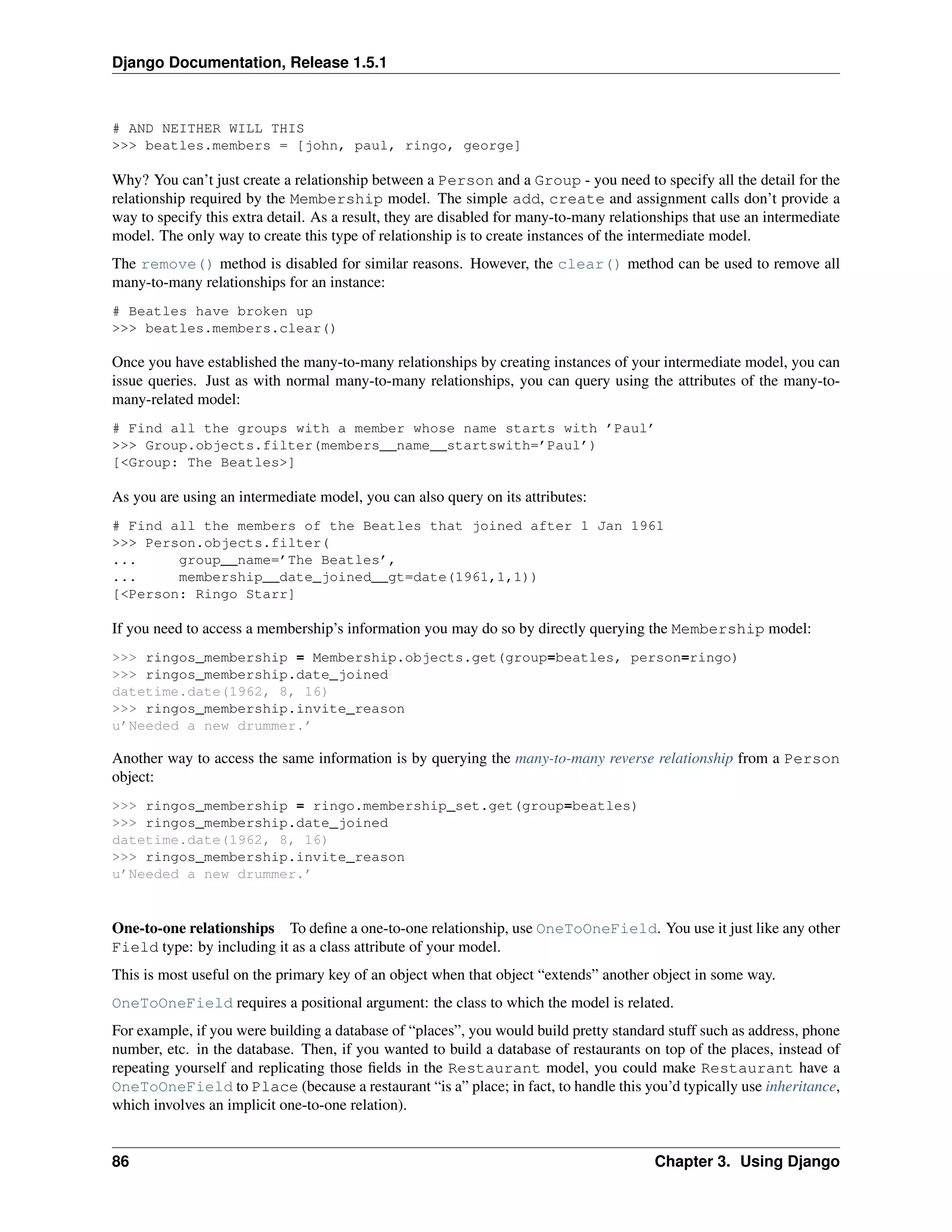 Django Documentation, Release 1.5.1 
# AND NEITHER WILL THIS 
>>> beatles.members = [john, paul, ringo, george] 
Why? You can’t just create a relationship between a Person and a Group - you need to specify all the detail for the 
relationship required by the Membership model. The simple add, create and assignment calls don’t provide a 
way to specify this extra detail. As a result, they are disabled for many-to-many relationships that use an intermediate 
model. The only way to create this type of relationship is to create instances of the intermediate model. 
The remove() method is disabled for similar reasons. However, the clear() method can be used to remove all 
many-to-many relationships for an instance: 
# Beatles have broken up 
>>> beatles.members.clear() 
Once you have established the many-to-many relationships by creating instances of your intermediate model, you can 
issue queries. Just as with normal many-to-many relationships, you can query using the attributes of the many-to-many- 
related model: 
# Find all the groups with a member whose name starts with ’Paul’ 
>>> Group.objects.filter(members__name__startswith=’Paul’) 
[<Group: The Beatles>] 
As you are using an intermediate model, you can also query on its attributes: 
# Find all the members of the Beatles that joined after 1 Jan 1961 
>>> Person.objects.filter( 
... group__name=’The Beatles’, 
... membership__date_joined__gt=date(1961,1,1)) 
[<Person: Ringo Starr] 
If you need to access a membership’s information you may do so by directly querying the Membership model: 
>>> ringos_membership = Membership.objects.get(group=beatles, person=ringo) 
>>> ringos_membership.date_joined 
datetime.date(1962, 8, 16) 
>>> ringos_membership.invite_reason 
u’Needed a new drummer.’ 
Another way to access the same information is by querying the many-to-many reverse relationship from a Person 
object: 
>>> ringos_membership = ringo.membership_set.get(group=beatles) 
>>> ringos_membership.date_joined 
datetime.date(1962, 8, 16) 
>>> ringos_membership.invite_reason 
u’Needed a new drummer.’ 
One-to-one relationships To define a one-to-one relationship, use OneToOneField. You use it just like any other 
Field type: by including it as a class attribute of your model. 
This is most useful on the primary key of an object when that object “extends” another object in some way. 
OneToOneField requires a positional argument: the class to which the model is related. 
For example, if you were building a database of “places”, you would build pretty standard stuff such as address, phone 
number, etc. in the database. Then, if you wanted to build a database of restaurants on top of the places, instead of 
repeating yourself and replicating those fields in the Restaurant model, you could make Restaurant have a 
OneToOneField to Place (because a restaurant “is a” place; in fact, to handle this you’d typically use inheritance, 
which involves an implicit one-to-one relation). 
86 Chapter 3. Using Django 
 