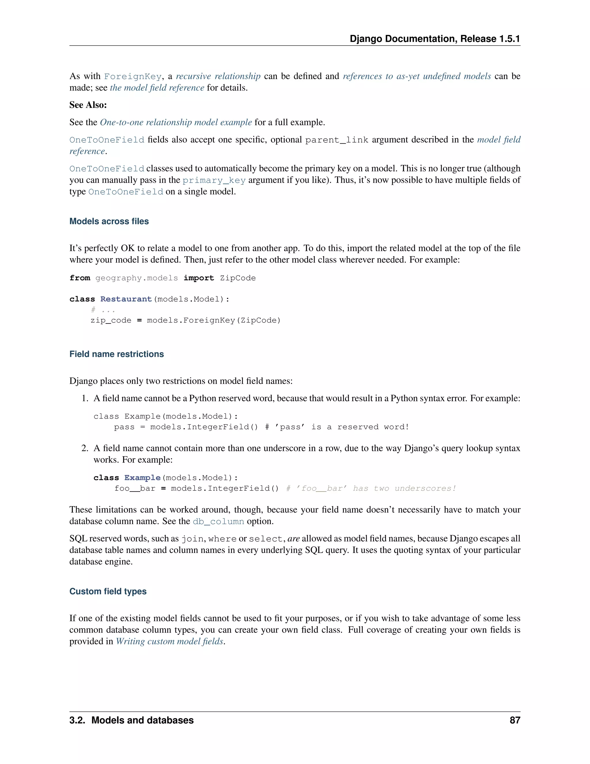 Django Documentation, Release 1.5.1 
As with ForeignKey, a recursive relationship can be defined and references to as-yet undefined models can be 
made; see the model field reference for details. 
See Also: 
See the One-to-one relationship model example for a full example. 
OneToOneField fields also accept one specific, optional parent_link argument described in the model field 
reference. 
OneToOneField classes used to automatically become the primary key on a model. This is no longer true (although 
you can manually pass in the primary_key argument if you like). Thus, it’s now possible to have multiple fields of 
type OneToOneField on a single model. 
Models across files 
It’s perfectly OK to relate a model to one from another app. To do this, import the related model at the top of the file 
where your model is defined. Then, just refer to the other model class wherever needed. For example: 
from geography.models import ZipCode 
class Restaurant(models.Model): 
# ... 
zip_code = models.ForeignKey(ZipCode) 
Field name restrictions 
Django places only two restrictions on model field names: 
1. A field name cannot be a Python reserved word, because that would result in a Python syntax error. For example: 
class Example(models.Model): 
pass = models.IntegerField() # ’pass’ is a reserved word! 
2. A field name cannot contain more than one underscore in a row, due to the way Django’s query lookup syntax 
works. For example: 
class Example(models.Model): 
foo__bar = models.IntegerField() # ’foo__bar’ has two underscores! 
These limitations can be worked around, though, because your field name doesn’t necessarily have to match your 
database column name. See the db_column option. 
SQL reserved words, such as join, where or select, are allowed as model field names, because Django escapes all 
database table names and column names in every underlying SQL query. It uses the quoting syntax of your particular 
database engine. 
Custom field types 
If one of the existing model fields cannot be used to fit your purposes, or if you wish to take advantage of some less 
common database column types, you can create your own field class. Full coverage of creating your own fields is 
provided in Writing custom model fields. 
3.2. Models and databases 87 
 