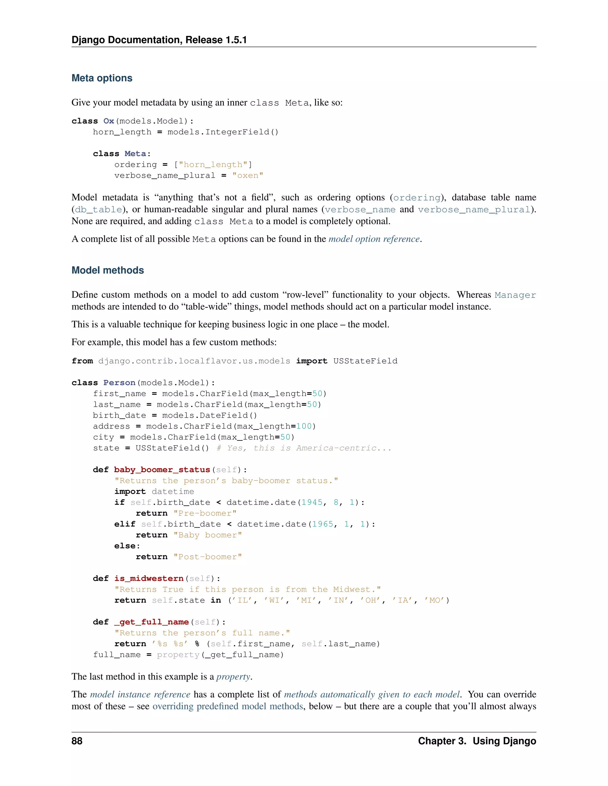Django Documentation, Release 1.5.1 
Meta options 
Give your model metadata by using an inner class Meta, like so: 
class Ox(models.Model): 
horn_length = models.IntegerField() 
class Meta: 
ordering = ["horn_length"] 
verbose_name_plural = "oxen" 
Model metadata is “anything that’s not a field”, such as ordering options (ordering), database table name 
(db_table), or human-readable singular and plural names (verbose_name and verbose_name_plural). 
None are required, and adding class Meta to a model is completely optional. 
A complete list of all possible Meta options can be found in the model option reference. 
Model methods 
Define custom methods on a model to add custom “row-level” functionality to your objects. Whereas Manager 
methods are intended to do “table-wide” things, model methods should act on a particular model instance. 
This is a valuable technique for keeping business logic in one place – the model. 
For example, this model has a few custom methods: 
from django.contrib.localflavor.us.models import USStateField 
class Person(models.Model): 
first_name = models.CharField(max_length=50) 
last_name = models.CharField(max_length=50) 
birth_date = models.DateField() 
address = models.CharField(max_length=100) 
city = models.CharField(max_length=50) 
state = USStateField() # Yes, this is America-centric... 
def baby_boomer_status(self): 
"Returns the person’s baby-boomer status." 
import datetime 
if self.birth_date < datetime.date(1945, 8, 1): 
return "Pre-boomer" 
elif self.birth_date < datetime.date(1965, 1, 1): 
return "Baby boomer" 
else: 
return "Post-boomer" 
def is_midwestern(self): 
"Returns True if this person is from the Midwest." 
return self.state in (’IL’, ’WI’, ’MI’, ’IN’, ’OH’, ’IA’, ’MO’) 
def _get_full_name(self): 
"Returns the person’s full name." 
return ’%s %s’ % (self.first_name, self.last_name) 
full_name = property(_get_full_name) 
The last method in this example is a property. 
The model instance reference has a complete list of methods automatically given to each model. You can override 
most of these – see overriding predefined model methods, below – but there are a couple that you’ll almost always 
88 Chapter 3. Using Django 
 