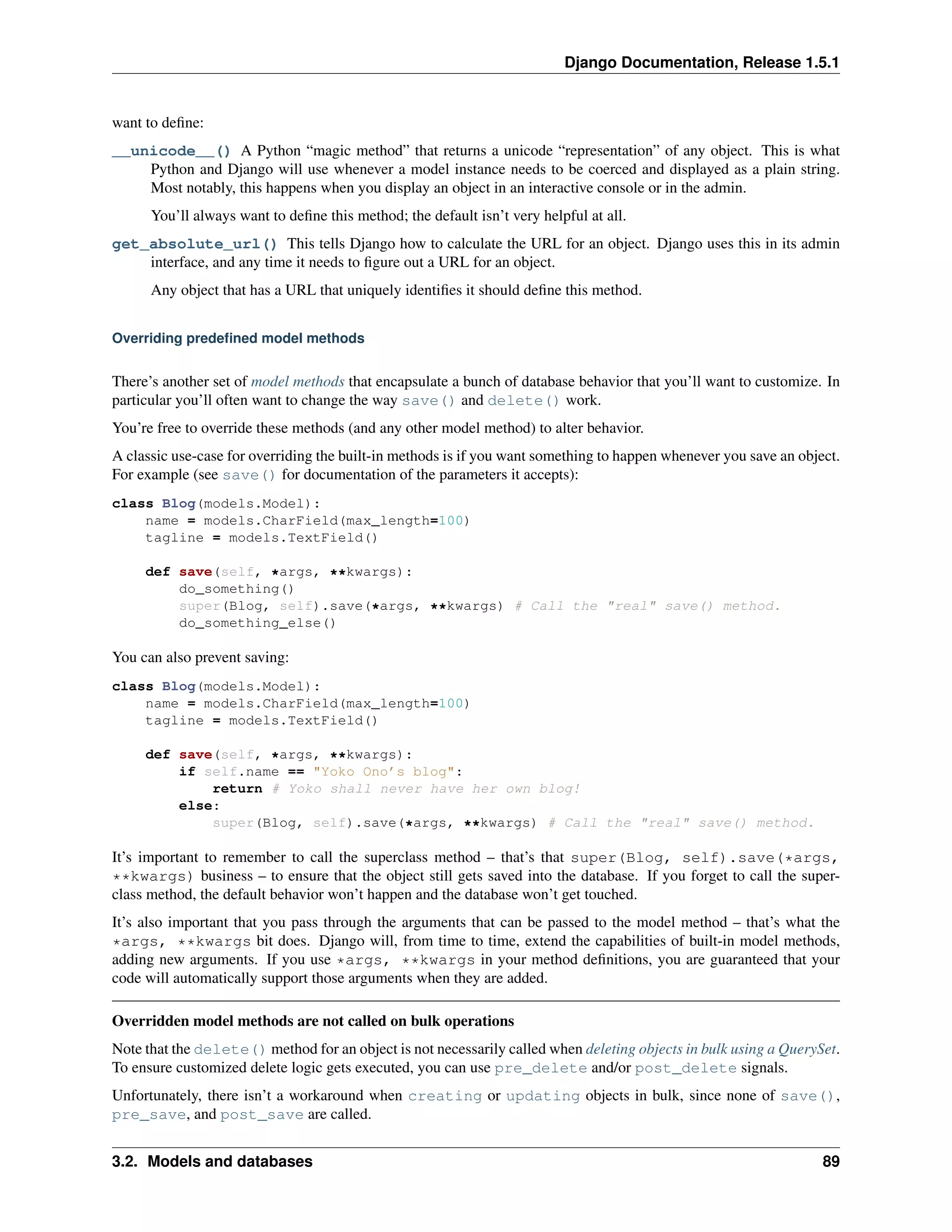 Django Documentation, Release 1.5.1 
want to define: 
__unicode__() A Python “magic method” that returns a unicode “representation” of any object. This is what 
Python and Django will use whenever a model instance needs to be coerced and displayed as a plain string. 
Most notably, this happens when you display an object in an interactive console or in the admin. 
You’ll always want to define this method; the default isn’t very helpful at all. 
get_absolute_url() This tells Django how to calculate the URL for an object. Django uses this in its admin 
interface, and any time it needs to figure out a URL for an object. 
Any object that has a URL that uniquely identifies it should define this method. 
Overriding predefined model methods 
There’s another set of model methods that encapsulate a bunch of database behavior that you’ll want to customize. In 
particular you’ll often want to change the way save() and delete() work. 
You’re free to override these methods (and any other model method) to alter behavior. 
A classic use-case for overriding the built-in methods is if you want something to happen whenever you save an object. 
For example (see save() for documentation of the parameters it accepts): 
class Blog(models.Model): 
name = models.CharField(max_length=100) 
tagline = models.TextField() 
def save(self, *args, **kwargs): 
do_something() 
super(Blog, self).save(*args, **kwargs) # Call the "real" save() method. 
do_something_else() 
You can also prevent saving: 
class Blog(models.Model): 
name = models.CharField(max_length=100) 
tagline = models.TextField() 
def save(self, *args, **kwargs): 
if self.name == "Yoko Ono’s blog": 
return # Yoko shall never have her own blog! 
else: 
super(Blog, self).save(*args, **kwargs) # Call the "real" save() method. 
It’s important to remember to call the superclass method – that’s that super(Blog, self).save(*args, 
**kwargs) business – to ensure that the object still gets saved into the database. If you forget to call the super-class 
method, the default behavior won’t happen and the database won’t get touched. 
It’s also important that you pass through the arguments that can be passed to the model method – that’s what the 
*args, **kwargs bit does. Django will, from time to time, extend the capabilities of built-in model methods, 
adding new arguments. If you use *args, **kwargs in your method definitions, you are guaranteed that your 
code will automatically support those arguments when they are added. 
Overridden model methods are not called on bulk operations 
Note that the delete() method for an object is not necessarily called when deleting objects in bulk using a QuerySet. 
To ensure customized delete logic gets executed, you can use pre_delete and/or post_delete signals. 
Unfortunately, there isn’t a workaround when creating or updating objects in bulk, since none of save(), 
pre_save, and post_save are called. 
3.2. Models and databases 89 
 