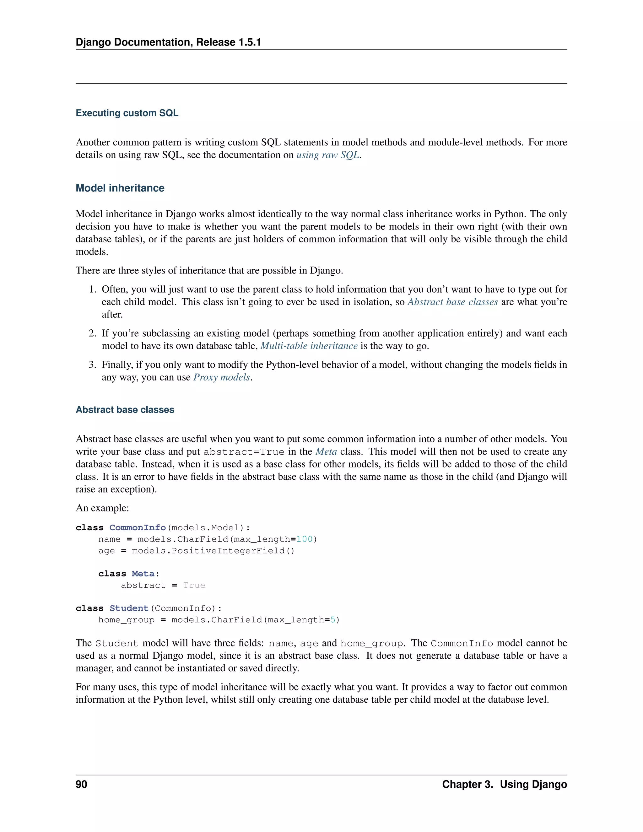 Django Documentation, Release 1.5.1 
Executing custom SQL 
Another common pattern is writing custom SQL statements in model methods and module-level methods. For more 
details on using raw SQL, see the documentation on using raw SQL. 
Model inheritance 
Model inheritance in Django works almost identically to the way normal class inheritance works in Python. The only 
decision you have to make is whether you want the parent models to be models in their own right (with their own 
database tables), or if the parents are just holders of common information that will only be visible through the child 
models. 
There are three styles of inheritance that are possible in Django. 
1. Often, you will just want to use the parent class to hold information that you don’t want to have to type out for 
each child model. This class isn’t going to ever be used in isolation, so Abstract base classes are what you’re 
after. 
2. If you’re subclassing an existing model (perhaps something from another application entirely) and want each 
model to have its own database table, Multi-table inheritance is the way to go. 
3. Finally, if you only want to modify the Python-level behavior of a model, without changing the models fields in 
any way, you can use Proxy models. 
Abstract base classes 
Abstract base classes are useful when you want to put some common information into a number of other models. You 
write your base class and put abstract=True in the Meta class. This model will then not be used to create any 
database table. Instead, when it is used as a base class for other models, its fields will be added to those of the child 
class. It is an error to have fields in the abstract base class with the same name as those in the child (and Django will 
raise an exception). 
An example: 
class CommonInfo(models.Model): 
name = models.CharField(max_length=100) 
age = models.PositiveIntegerField() 
class Meta: 
abstract = True 
class Student(CommonInfo): 
home_group = models.CharField(max_length=5) 
The Student model will have three fields: name, age and home_group. The CommonInfo model cannot be 
used as a normal Django model, since it is an abstract base class. It does not generate a database table or have a 
manager, and cannot be instantiated or saved directly. 
For many uses, this type of model inheritance will be exactly what you want. It provides a way to factor out common 
information at the Python level, whilst still only creating one database table per child model at the database level. 
90 Chapter 3. Using Django 
 