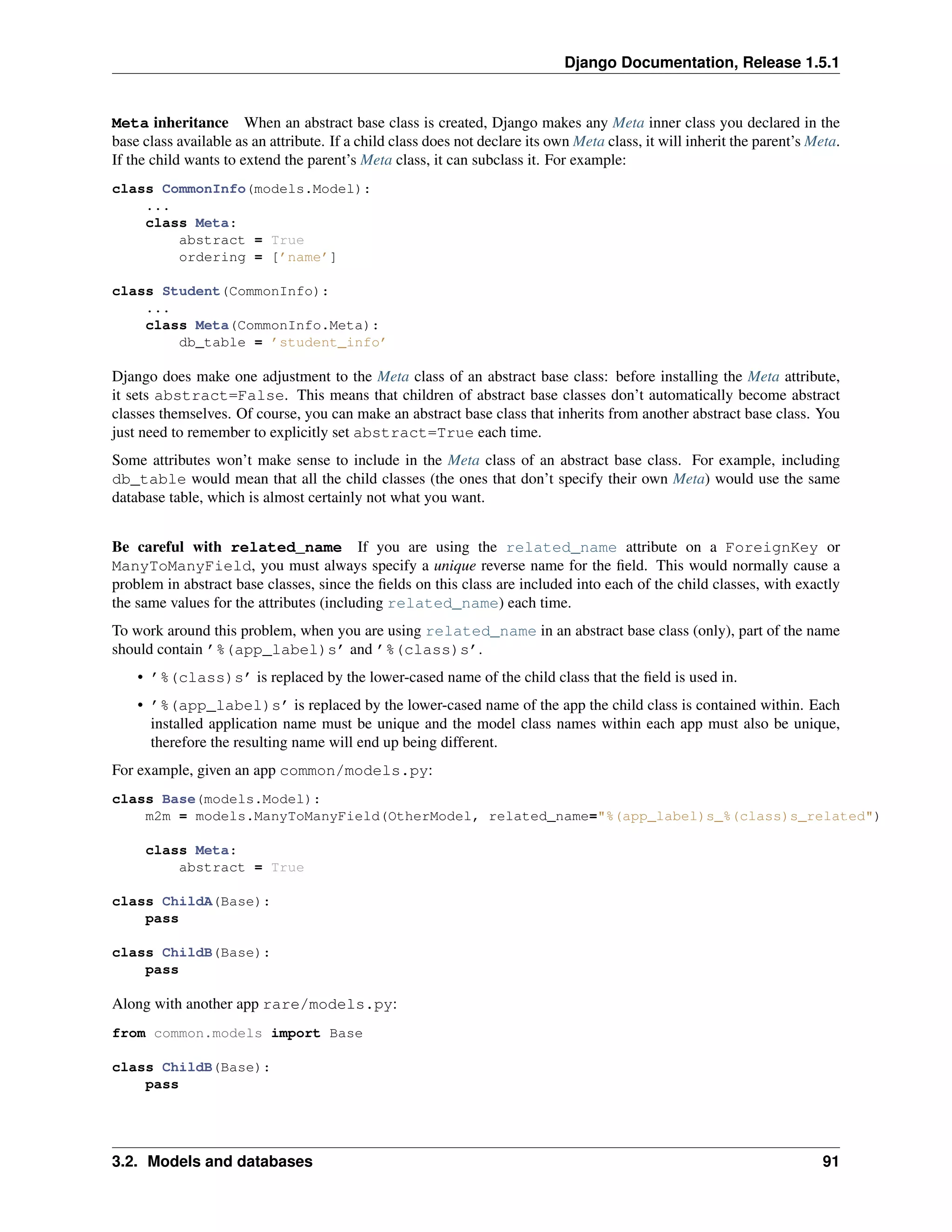 Django Documentation, Release 1.5.1 
Meta inheritance When an abstract base class is created, Django makes any Meta inner class you declared in the 
base class available as an attribute. If a child class does not declare its own Meta class, it will inherit the parent’s Meta. 
If the child wants to extend the parent’s Meta class, it can subclass it. For example: 
class CommonInfo(models.Model): 
... 
class Meta: 
abstract = True 
ordering = [’name’] 
class Student(CommonInfo): 
... 
class Meta(CommonInfo.Meta): 
db_table = ’student_info’ 
Django does make one adjustment to the Meta class of an abstract base class: before installing the Meta attribute, 
it sets abstract=False. This means that children of abstract base classes don’t automatically become abstract 
classes themselves. Of course, you can make an abstract base class that inherits from another abstract base class. You 
just need to remember to explicitly set abstract=True each time. 
Some attributes won’t make sense to include in the Meta class of an abstract base class. For example, including 
db_table would mean that all the child classes (the ones that don’t specify their own Meta) would use the same 
database table, which is almost certainly not what you want. 
Be careful with related_name If you are using the related_name attribute on a ForeignKey or 
ManyToManyField, you must always specify a unique reverse name for the field. This would normally cause a 
problem in abstract base classes, since the fields on this class are included into each of the child classes, with exactly 
the same values for the attributes (including related_name) each time. 
To work around this problem, when you are using related_name in an abstract base class (only), part of the name 
should contain ’%(app_label)s’ and ’%(class)s’. 
• ’%(class)s’ is replaced by the lower-cased name of the child class that the field is used in. 
• ’%(app_label)s’ is replaced by the lower-cased name of the app the child class is contained within. Each 
installed application name must be unique and the model class names within each app must also be unique, 
therefore the resulting name will end up being different. 
For example, given an app common/models.py: 
class Base(models.Model): 
m2m = models.ManyToManyField(OtherModel, related_name="%(app_label)s_%(class)s_related") 
class Meta: 
abstract = True 
class ChildA(Base): 
pass 
class ChildB(Base): 
pass 
Along with another app rare/models.py: 
from common.models import Base 
class ChildB(Base): 
pass 
3.2. Models and databases 91 
 