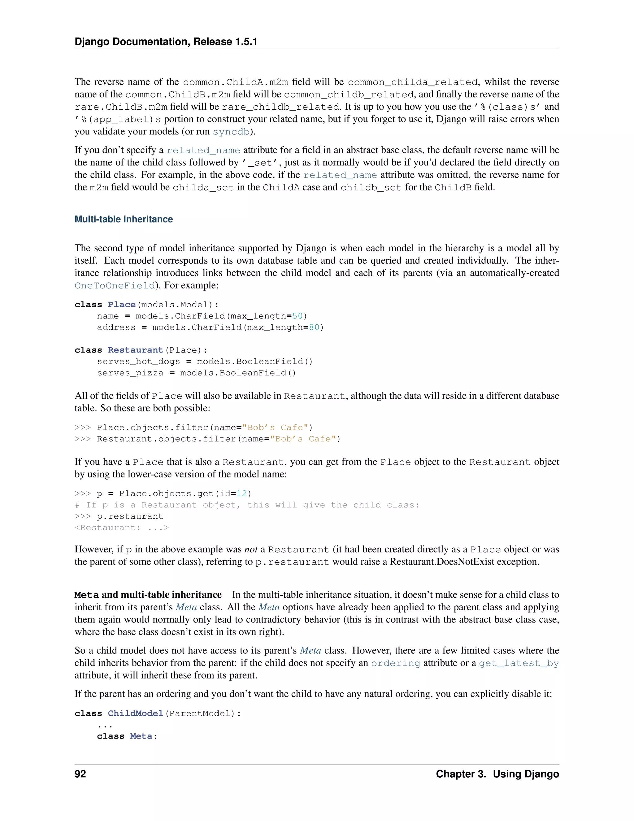 Django Documentation, Release 1.5.1 
The reverse name of the common.ChildA.m2m field will be common_childa_related, whilst the reverse 
name of the common.ChildB.m2m field will be common_childb_related, and finally the reverse name of the 
rare.ChildB.m2m field will be rare_childb_related. It is up to you how you use the ’%(class)s’ and 
’%(app_label)s portion to construct your related name, but if you forget to use it, Django will raise errors when 
you validate your models (or run syncdb). 
If you don’t specify a related_name attribute for a field in an abstract base class, the default reverse name will be 
the name of the child class followed by ’_set’, just as it normally would be if you’d declared the field directly on 
the child class. For example, in the above code, if the related_name attribute was omitted, the reverse name for 
the m2m field would be childa_set in the ChildA case and childb_set for the ChildB field. 
Multi-table inheritance 
The second type of model inheritance supported by Django is when each model in the hierarchy is a model all by 
itself. Each model corresponds to its own database table and can be queried and created individually. The inher-itance 
relationship introduces links between the child model and each of its parents (via an automatically-created 
OneToOneField). For example: 
class Place(models.Model): 
name = models.CharField(max_length=50) 
address = models.CharField(max_length=80) 
class Restaurant(Place): 
serves_hot_dogs = models.BooleanField() 
serves_pizza = models.BooleanField() 
All of the fields of Place will also be available in Restaurant, although the data will reside in a different database 
table. So these are both possible: 
>>> Place.objects.filter(name="Bob’s Cafe") 
>>> Restaurant.objects.filter(name="Bob’s Cafe") 
If you have a Place that is also a Restaurant, you can get from the Place object to the Restaurant object 
by using the lower-case version of the model name: 
>>> p = Place.objects.get(id=12) 
# If p is a Restaurant object, this will give the child class: 
>>> p.restaurant 
<Restaurant: ...> 
However, if p in the above example was not a Restaurant (it had been created directly as a Place object or was 
the parent of some other class), referring to p.restaurant would raise a Restaurant.DoesNotExist exception. 
Meta and multi-table inheritance In the multi-table inheritance situation, it doesn’t make sense for a child class to 
inherit from its parent’s Meta class. All the Meta options have already been applied to the parent class and applying 
them again would normally only lead to contradictory behavior (this is in contrast with the abstract base class case, 
where the base class doesn’t exist in its own right). 
So a child model does not have access to its parent’s Meta class. However, there are a few limited cases where the 
child inherits behavior from the parent: if the child does not specify an ordering attribute or a get_latest_by 
attribute, it will inherit these from its parent. 
If the parent has an ordering and you don’t want the child to have any natural ordering, you can explicitly disable it: 
class ChildModel(ParentModel): 
... 
class Meta: 
92 Chapter 3. Using Django 
 