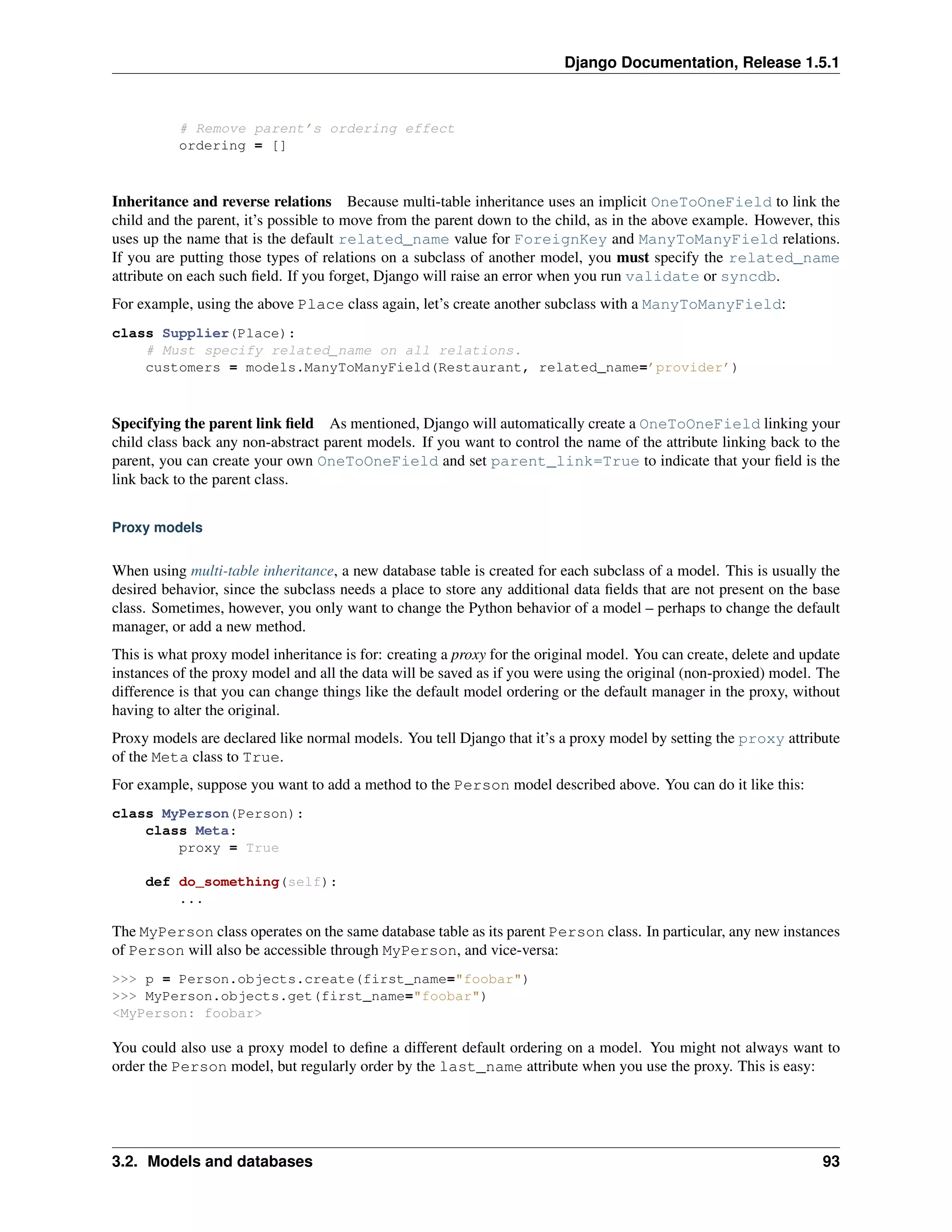 Django Documentation, Release 1.5.1 
# Remove parent’s ordering effect 
ordering = [] 
Inheritance and reverse relations Because multi-table inheritance uses an implicit OneToOneField to link the 
child and the parent, it’s possible to move from the parent down to the child, as in the above example. However, this 
uses up the name that is the default related_name value for ForeignKey and ManyToManyField relations. 
If you are putting those types of relations on a subclass of another model, you must specify the related_name 
attribute on each such field. If you forget, Django will raise an error when you run validate or syncdb. 
For example, using the above Place class again, let’s create another subclass with a ManyToManyField: 
class Supplier(Place): 
# Must specify related_name on all relations. 
customers = models.ManyToManyField(Restaurant, related_name=’provider’) 
Specifying the parent link field As mentioned, Django will automatically create a OneToOneField linking your 
child class back any non-abstract parent models. If you want to control the name of the attribute linking back to the 
parent, you can create your own OneToOneField and set parent_link=True to indicate that your field is the 
link back to the parent class. 
Proxy models 
When using multi-table inheritance, a new database table is created for each subclass of a model. This is usually the 
desired behavior, since the subclass needs a place to store any additional data fields that are not present on the base 
class. Sometimes, however, you only want to change the Python behavior of a model – perhaps to change the default 
manager, or add a new method. 
This is what proxy model inheritance is for: creating a proxy for the original model. You can create, delete and update 
instances of the proxy model and all the data will be saved as if you were using the original (non-proxied) model. The 
difference is that you can change things like the default model ordering or the default manager in the proxy, without 
having to alter the original. 
Proxy models are declared like normal models. You tell Django that it’s a proxy model by setting the proxy attribute 
of the Meta class to True. 
For example, suppose you want to add a method to the Person model described above. You can do it like this: 
class MyPerson(Person): 
class Meta: 
proxy = True 
def do_something(self): 
... 
The MyPerson class operates on the same database table as its parent Person class. In particular, any new instances 
of Person will also be accessible through MyPerson, and vice-versa: 
>>> p = Person.objects.create(first_name="foobar") 
>>> MyPerson.objects.get(first_name="foobar") 
<MyPerson: foobar> 
You could also use a proxy model to define a different default ordering on a model. You might not always want to 
order the Person model, but regularly order by the last_name attribute when you use the proxy. This is easy: 
3.2. Models and databases 93 
 