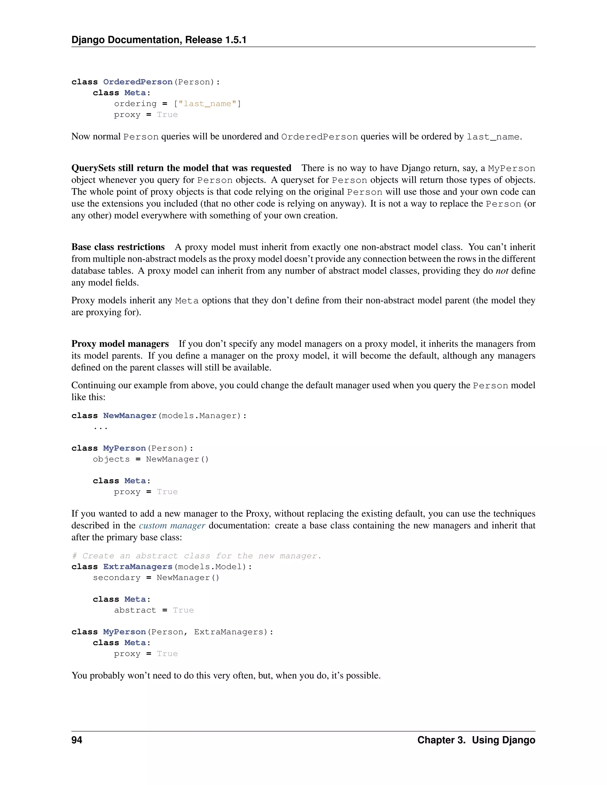 Django Documentation, Release 1.5.1 
class OrderedPerson(Person): 
class Meta: 
ordering = ["last_name"] 
proxy = True 
Now normal Person queries will be unordered and OrderedPerson queries will be ordered by last_name. 
QuerySets still return the model that was requested There is no way to have Django return, say, a MyPerson 
object whenever you query for Person objects. A queryset for Person objects will return those types of objects. 
The whole point of proxy objects is that code relying on the original Person will use those and your own code can 
use the extensions you included (that no other code is relying on anyway). It is not a way to replace the Person (or 
any other) model everywhere with something of your own creation. 
Base class restrictions A proxy model must inherit from exactly one non-abstract model class. You can’t inherit 
from multiple non-abstract models as the proxy model doesn’t provide any connection between the rows in the different 
database tables. A proxy model can inherit from any number of abstract model classes, providing they do not define 
any model fields. 
Proxy models inherit any Meta options that they don’t define from their non-abstract model parent (the model they 
are proxying for). 
Proxy model managers If you don’t specify any model managers on a proxy model, it inherits the managers from 
its model parents. If you define a manager on the proxy model, it will become the default, although any managers 
defined on the parent classes will still be available. 
Continuing our example from above, you could change the default manager used when you query the Person model 
like this: 
class NewManager(models.Manager): 
... 
class MyPerson(Person): 
objects = NewManager() 
class Meta: 
proxy = True 
If you wanted to add a new manager to the Proxy, without replacing the existing default, you can use the techniques 
described in the custom manager documentation: create a base class containing the new managers and inherit that 
after the primary base class: 
# Create an abstract class for the new manager. 
class ExtraManagers(models.Model): 
secondary = NewManager() 
class Meta: 
abstract = True 
class MyPerson(Person, ExtraManagers): 
class Meta: 
proxy = True 
You probably won’t need to do this very often, but, when you do, it’s possible. 
94 Chapter 3. Using Django 
 