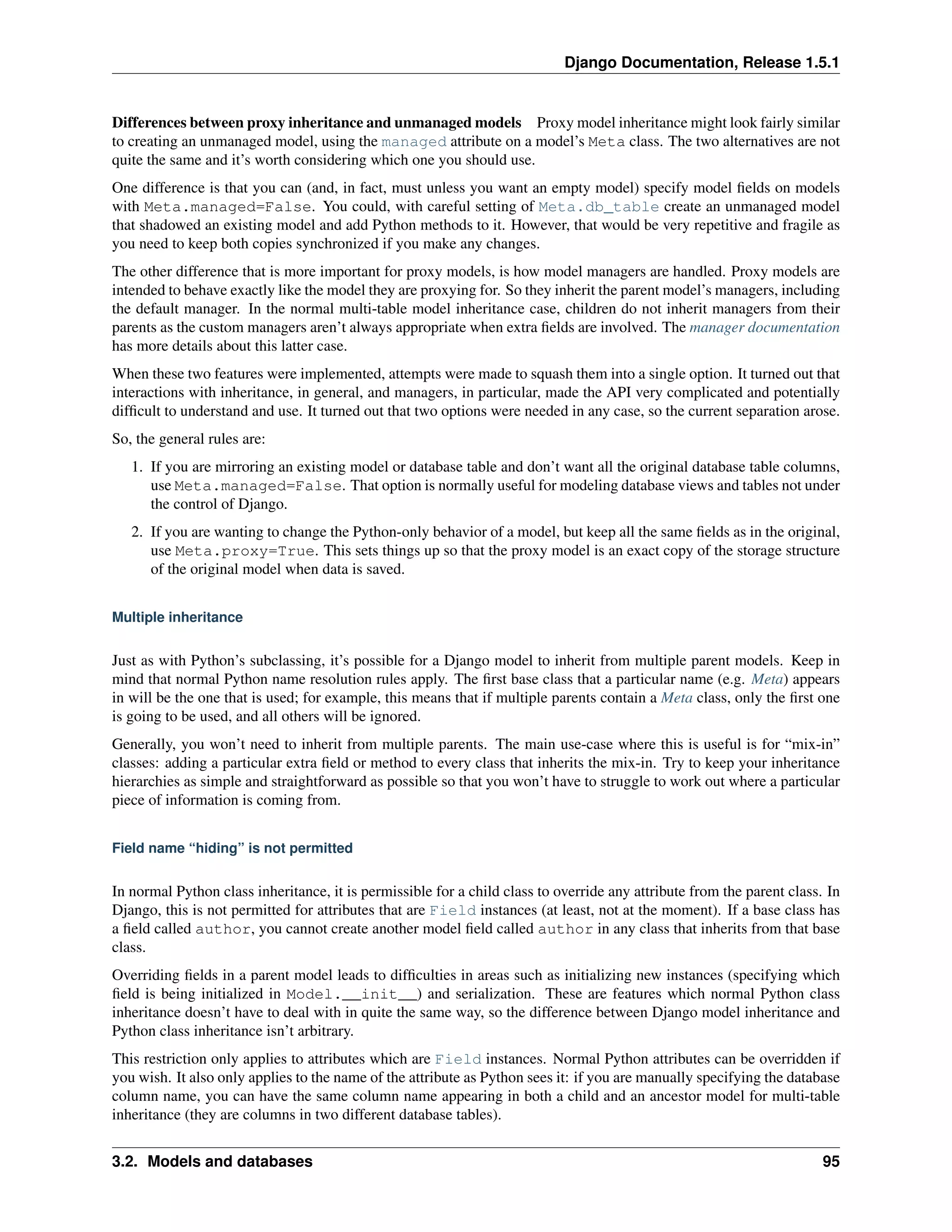 Django Documentation, Release 1.5.1 
Differences between proxy inheritance and unmanaged models Proxy model inheritance might look fairly similar 
to creating an unmanaged model, using the managed attribute on a model’s Meta class. The two alternatives are not 
quite the same and it’s worth considering which one you should use. 
One difference is that you can (and, in fact, must unless you want an empty model) specify model fields on models 
with Meta.managed=False. You could, with careful setting of Meta.db_table create an unmanaged model 
that shadowed an existing model and add Python methods to it. However, that would be very repetitive and fragile as 
you need to keep both copies synchronized if you make any changes. 
The other difference that is more important for proxy models, is how model managers are handled. Proxy models are 
intended to behave exactly like the model they are proxying for. So they inherit the parent model’s managers, including 
the default manager. In the normal multi-table model inheritance case, children do not inherit managers from their 
parents as the custom managers aren’t always appropriate when extra fields are involved. The manager documentation 
has more details about this latter case. 
When these two features were implemented, attempts were made to squash them into a single option. It turned out that 
interactions with inheritance, in general, and managers, in particular, made the API very complicated and potentially 
difficult to understand and use. It turned out that two options were needed in any case, so the current separation arose. 
So, the general rules are: 
1. If you are mirroring an existing model or database table and don’t want all the original database table columns, 
use Meta.managed=False. That option is normally useful for modeling database views and tables not under 
the control of Django. 
2. If you are wanting to change the Python-only behavior of a model, but keep all the same fields as in the original, 
use Meta.proxy=True. This sets things up so that the proxy model is an exact copy of the storage structure 
of the original model when data is saved. 
Multiple inheritance 
Just as with Python’s subclassing, it’s possible for a Django model to inherit from multiple parent models. Keep in 
mind that normal Python name resolution rules apply. The first base class that a particular name (e.g. Meta) appears 
in will be the one that is used; for example, this means that if multiple parents contain a Meta class, only the first one 
is going to be used, and all others will be ignored. 
Generally, you won’t need to inherit from multiple parents. The main use-case where this is useful is for “mix-in” 
classes: adding a particular extra field or method to every class that inherits the mix-in. Try to keep your inheritance 
hierarchies as simple and straightforward as possible so that you won’t have to struggle to work out where a particular 
piece of information is coming from. 
Field name “hiding” is not permitted 
In normal Python class inheritance, it is permissible for a child class to override any attribute from the parent class. In 
Django, this is not permitted for attributes that are Field instances (at least, not at the moment). If a base class has 
a field called author, you cannot create another model field called author in any class that inherits from that base 
class. 
Overriding fields in a parent model leads to difficulties in areas such as initializing new instances (specifying which 
field is being initialized in Model.__init__) and serialization. These are features which normal Python class 
inheritance doesn’t have to deal with in quite the same way, so the difference between Django model inheritance and 
Python class inheritance isn’t arbitrary. 
This restriction only applies to attributes which are Field instances. Normal Python attributes can be overridden if 
you wish. It also only applies to the name of the attribute as Python sees it: if you are manually specifying the database 
column name, you can have the same column name appearing in both a child and an ancestor model for multi-table 
inheritance (they are columns in two different database tables). 
3.2. Models and databases 95 
 