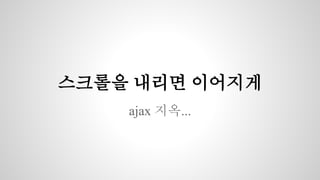 스크롤을 내리면 이어지게 
ajax 지옥... 
 