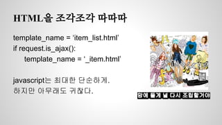 HTML을 조각조각 따따따 
template_name = ‘item_list.html’ 
if request.is_ajax(): 
template_name = ‘_item.html’ 
javascript는 최대한 단순하게. 
하지만 아무래도 귀찮다. 맘에 들게 널 다시 조립할거야 
 