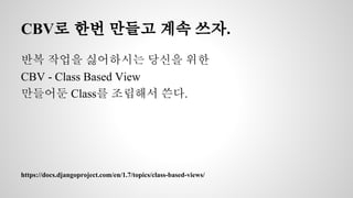 CBV로 한번 만들고 계속 쓰자. 
반복 작업을 싫어하시는 당신을 위한 
CBV - Class Based View 
만들어둔 Class를 조립해서 쓴다. 
https://docs.djangoproject.com/en/1.7/topics/class-based-views/ 
 