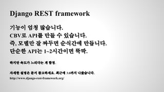 Django REST framework 
기능이 엄청 많습니다. 
CBV로 API를 만들 수 있습니다. 
즉, 모델만 잘 짜두면 순식간에 만듭니다. 
단순한 API는 1~2시간이면 뚝딱. 
하지만 속도가 느리다는 게 함정. 
자세한 설명은 문서 참고하세요. 최근에 3.0까지 나왔습니다. 
http://www.django-rest-framework.org/ 
 