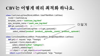 CBV는 어떻게 쿼리 최적화 하나요. 
class CashUseLogView(MoreListMixin, UserFilterMixin, ListView): 
model = CashUseLog 
template_name = 'cash/use_log.html' 
ajax_template_name = 'cash/_use_log.html' 
def get_queryset(self): 
return super(CashUseLogView, self).get_queryset()  
.select_related('product', 'product__episode__comic', 'product__episode') 
class ComicDetail(MoreListMixin, ProductsMixin, SingleObjectMixin, ListView): 
def get(self, request, *args, **kwargs): 
queryset = Comic.objects.all()  
.select_related('author', 'category')  
.prefetch_related('tags') 
self.object = self.get_object(queryset=queryset) 
return super(ComicDetail, self).get(request, *args, **kwargs) 
이렇게 
 