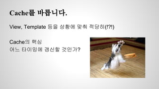 Cache를 바릅니다. 
View, Template 등을 상황에 맞춰 적당히(!?!) 
Cache의 핵심 
어느 타이밍에 갱신할 것인가? 
 