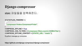 Django-compressor 
staic 파일들을 압축해준다. 
STATICFILES_FINDERS = ( 
... 
"compressor.finders.CompressorFinder", 
) 
COMPRESS_OFFLINE = True 
COMPRESS_CSS_FILTERS = {'compressor.filters.cssmin.CSSMinFilter',} 
COMPRESS_OFFLINE_CONTEXT = {'STATIC_URL': "/static/",} 
$ python manage.py compress 
https://github.com/django-compressor/django-compressor 
 