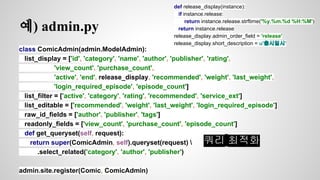 예) admin.py 
def release_display(instance): 
if instance.release: 
return instance.release.strftime('%y.%m.%d %H:%M') 
return instance.release 
release_display.admin_order_field = 'release' 
release_display.short_description = u'출시일시' 
class ComicAdmin(admin.ModelAdmin): 
list_display = ['id', 'category', 'name', 'author', 'publisher', 'rating', 
'view_count', 'purchase_count', 
'active', 'end', release_display, 'recommended', 'weight', 'last_weight', 
'login_required_episode', 'episode_count'] 
list_filter = ['active', 'category', 'rating', 'recommended', 'service_ext'] 
list_editable = ['recommended', 'weight', 'last_weight', 'login_required_episode'] 
raw_id_fields = ['author', 'publisher', 'tags'] 
readonly_fields = ['view_count', 'purchase_count', 'episode_count'] 
def get_queryset(self, request): 
return super(ComicAdmin, self).queryset(request)  
.select_related('category', 'author', 'publisher') 
admin.site.register(Comic, ComicAdmin) 
쿼리 최적화 
 