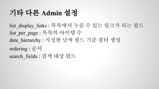 기타 다른 Admin 설정 
list_display_links : 목록에서 누를 수 있는 링크가 되는 필드 
list_per_page : 목록의 아이템 수 
date_hierarchy : 지정한 날짜 필드 기준 필터 생성 
ordering : 순서 
search_fields : 검색 대상 필드 
 
