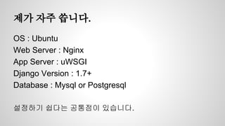 제가 자주 씁니다. 
OS : Ubuntu 
Web Server : Nginx 
App Server : uWSGI 
Django Version : 1.7+ 
Database : Mysql or Postgresql 
설정하기 쉽다는 공통점이 있습니다. 
 