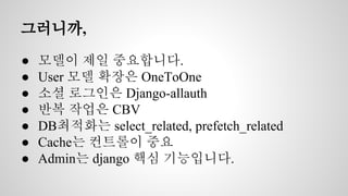 그러니까, 
● 모델이 제일 중요합니다. 
● User 모델 확장은 OneToOne 
● 소셜 로그인은 Django-allauth 
● 반복 작업은 CBV 
● DB최적화는 select_related, prefetch_related 
● Cache는 컨트롤이 중요 
● Admin는 django 핵심 기능입니다. 
 