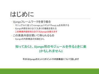 はじめに
◦ Djangoフレームワークを使う場合
◦ マニュアルに従ってmanage.pyコマンドやwsgi.pyを利用する
◦ Django内部を知らなくても多くの機能を使える
◦ この発表内容を知らなくてもDjangoは使えます
◦ この発表内容を聞いて得られるもの
◦ Djangoの内部構造の知識を少し
知っておくと、Django用のモジュールを作るときに楽
(かもしれません)
今日はDjangoのエントリポイントや内部構造について話します
 
