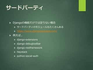 サードパーティ
 Djangoの機能だけでは足りない場合
 サードパーティのモジュールもたくさんある
 https://www.djangopackages.com/
 例えば..
 django-extensions
 django-debugtoolbar
 django-restframework
 Haystack
 python-social-auth
 