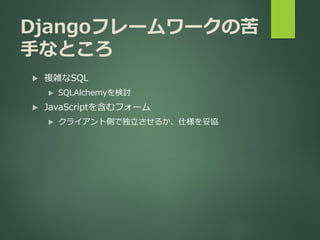 Djangoフレームワークの苦
手なところ
 複雑なSQL
 SQLAlchemyを検討
 JavaScriptを含むフォーム
 クライアント側で独立させるか、仕様を妥協
 