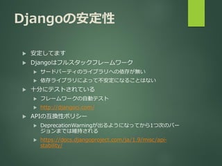 Djangoの安定性
 安定してます
 Djangoはフルスタックフレームワーク
 サードパーティのライブラリへの依存が無い
 依存ライブラリによって不安定になることはない
 十分にテストされている
 フレームワークの自動テスト
 http://djangoci.com/
 APIの互換性ポリシー
 DeprecationWarningが出るようになってから1つ次のバー
ジョンまでは維持される
 https://docs.djangoproject.com/ja/1.9/misc/api-
stability/
 