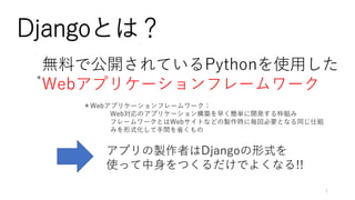Djangoとは？
無料で公開されているPythonを使用した
Webアプリケーションフレームワーク
＊Webアプリケーションフレームワーク：
Web対応のアプリケーション構築を早く簡単に開発する枠組み
フレームワークとはWebサイトなどの製作時に毎回必要となる同じ仕組
みを形式化して手間を省くもの
アプリの製作者はDjangoの形式を
使って中身をつくるだけでよくなる!!
＊
1
 