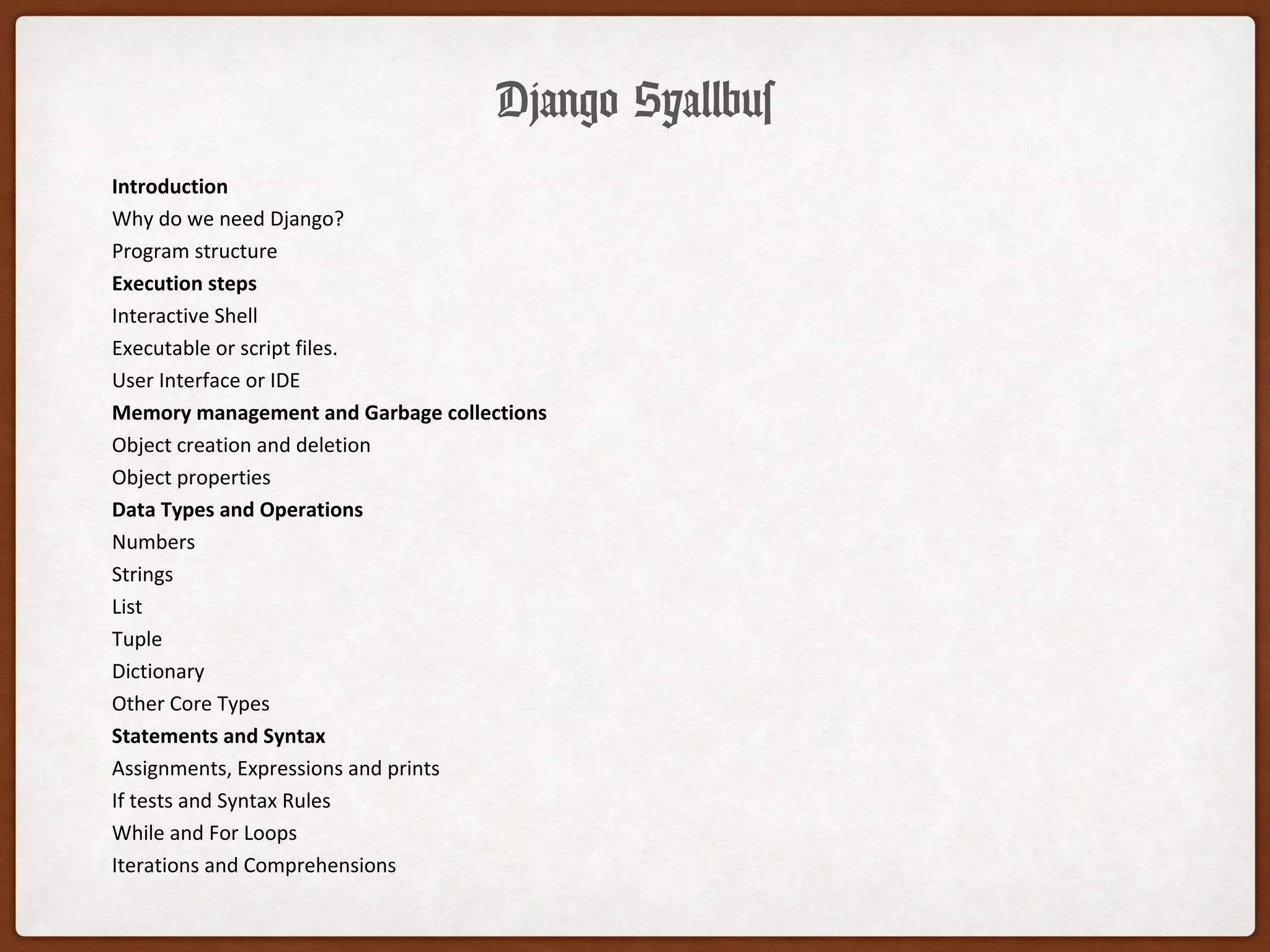 Django Syallbus
Introduction
Why do we need Django?
Program structure
Execution steps
Interactive Shell
Executable or script files.
User Interface or IDE
Memory management and Garbage collections
Object creation and deletion
Object properties
Data Types and Operations
Numbers
Strings
List
Tuple
Dictionary
Other Core Types
Statements and Syntax
Assignments, Expressions and prints
If tests and Syntax Rules
While and For Loops
Iterations and Comprehensions
 